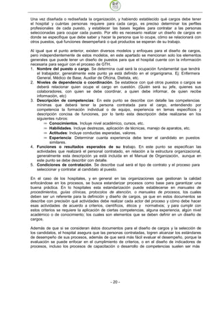 Una vez diseñada o rediseñada la organización, y habiendo establecido qué cargos debe tener
el hospital y cuántas personas requiere para cada cargo, es preciso determinar los perfiles
profesionales de cada puesto, y establecer las bases legales para contratar a las personas
seleccionadas para ocupar cada puesto. Por ello es necesario realizar un diseño de cargos en
donde se especifique que debe saber y hacer la persona que lo ocupe, cómo se relacionará con
otros puestos, qué funciones desempeñará o qué productos se esperan de su trabajo.

Al igual que el punto anterior, existen diversos modelos y enfoques para el diseño de cargos,
pero independientemente de estos modelos, en este apartado se mencionan solo los elementos
generales que puede tener un diseño de puestos para que el hospital cuente con la información
necesaria para seguir con el proceso de GTH.
1. Nombre del puesto o cargo. Se determina cual será la ocupación fundamental que tendrá
    el trabajador, generalmente este punto ya está definido en el organigrama. Ej: Enfermera
    General, Médico de Base, Auxiliar de Oficina, Dietista, etc.
2. Niveles de dependencia o coordinación. Se establece con qué otros puestos o cargos se
    deberá relacionar quien ocupe el cargo en cuestión. (Quién será su jefe, quienes sus
    colaboradores, con quien se debe coordinar, a quien debe informar, de quien recibe
    información, etc)
3. Descripción de competencias: En este punto se describe con detalle las competencias
    mínimas que deberá tener la persona contratada para el cargo, entendiendo por
    competencia la formación individual o de equipo, experiencia en temas específicos y
    descripción concisa de funciones, por lo tanto esta descripción debe realizarse en los
    siguientes rubros:
            Conocimientos. Incluye nivel académico, cursos, etc.
            Habilidades. Incluye destrezas, aplicación de técnicas, manejo de aparatos, etc.
            Actitudes: Incluye conductas esperadas, valores.
            Experiencia: Determinar cuanta experiencia debe tener el candidato en puestos
            similares.
4. Funciones o resultados esperados de su trabajo. En este punto se especifican las
    actividades que realizará el personal contratado, en relación a la estructura organizacional,
    generalmente esta descripción ya está incluida en el Manual de Organización, aunque en
    este punto se debe describir con detalle.
5. Condiciones de contratación. Se describe cual será el tipo de contrato y el proceso para
    seleccionar y contratar al candidato al puesto.

En el caso de los hospitales, y en general en las organizaciones que gestionan la calidad
enfocándose en los procesos, se busca estandarizar procesos como base para garantizar una
buena práctica. En lo hospitales esta estandarización puede establecerse en manuales de
procedimientos, guías clínicas, protocolos de atención, o manuales de procesos, los cuales
deben ser un referente para la definición y diseño de cargos, ya que en estos documentos se
describe con precisión qué actividades debe realizar cada actor del proceso y cómo debe hacer
esas actividades de acuerdo a criterios, científicos, éticos y normativos; y para cumplir con
estos criterios se requiere la aplicación de ciertas competencias, alguna experiencia, algún nivel
académico o de conocimiento; los cuales son elementos que se deben definir en un diseño de
cargos.

Además de que si se consideran éstos documentos para el diseño de cargos y la selección de
los candidatos, el hospital asegura que las personas contratadas, logren alcanzar los estándares
de desempeño de sus procesos, además de que será más fácil evaluar el desempeño, porque la
evaluación se puede enfocar en el cumplimiento de criterios, o en el diseño de indicadores de
procesos, incluso los procesos de capacitación o desarrollo de competencias suelen ser más




                                              - 20
 