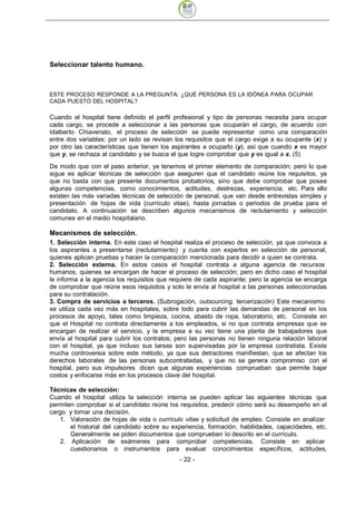 Seleccionar talento humano.



ESTE PROCESO RESPONDE A LA PREGUNTA: ¿QUÉ PERSONA ES LA IDÓNEA PARA OCUPAR
CADA PUESTO DEL HOSPITAL?

Cuando el hospital tiene definido el perfil profesional y tipo de personas necesita para ocupar
cada cargo, se procede a seleccionar a las personas que ocuparán el cargo, de acuerdo con
Idalberto Chiavenato, el proceso de selección se puede representar como una comparación
entre dos variables: por un lado se revisan los requisitos que el cargo exige a su ocupante (x) y
por otro las características que tienen los aspirantes a ocuparlo (y), así que cuando x es mayor
que y, se rechaza al candidato y se busca el que logre comprobar que y es igual a x. (5)
De modo que con el paso anterior, ya tenemos el primer elemento de comparación; pero lo que
sigue es aplicar técnicas de selección que aseguren que el candidato reúne los requisitos, ya
que no basta con que presente documentos probatorios, sino que debe comprobar que posee
algunas competencias, como conocimientos, actitudes, destrezas, experiencia, etc. Para ello
existen las más variadas técnicas de selección de personal, que van desde entrevistas simples y
presentación de hojas de vida (currículo vitae), hasta jornadas o periodos de prueba para el
candidato. A continuación se describen algunos mecanismos de reclutamiento y selección
comunes en el medio hospitalario.

Mecanismos de selección.
1. Selección interna. En este caso el hospital realiza el proceso de selección, ya que convoca a
los aspirantes a presentarse (reclutamiento) y cuenta con expertos en selección de personal,
quienes aplican pruebas y hacen la comparación mencionada para decidir a quien se contrata.
2. Selección externa. En estos casos el hospital contrata a alguna agencia de recursos
humanos, quienes se encargan de hacer el proceso de selección; pero en dicho caso el hospital
le informa a la agencia los requisitos que requiere de cada aspirante; pero la agencia se encarga
de comprobar que reúne esos requisitos y solo le envía al hospital a las personas seleccionadas
para su contratación.
3. Compra de servicios a terceros. (Subrogación, outsourcing, tercerización) Este mecanismo
se utiliza cada vez más en hospitales, sobre todo para cubrir las demandas de personal en los
procesos de apoyo, tales como limpieza, cocina, abasto de ropa, laboratorio, etc. Consiste en
que el Hospital no contrata directamente a los empleados, si no que contrata empresas que se
encargan de realizar el servicio, y la empresa a su vez tiene una planta de trabajadores que
envía al hospital para cubrir los contratos; pero las personas no tienen ninguna relación laboral
con el hospital, ya que incluso sus tareas son supervisadas por la empresa contratista. Existe
mucha controversia sobre este método, ya que sus detractores manifiestan, que se afectan los
derechos laborales de las personas subcontratadas, y que no se genera compromiso con el
hospital, pero sus impulsores dicen que algunas experiencias comprueban que permite bajar
costos y enfocarse más en los procesos clave del hospital.

Técnicas de selección:
Cuando el hospital utiliza la selección interna se pueden aplicar las siguientes técnicas que
permiten comprobar si el candidato reúne los requisitos, predecir cómo será su desempeño en el
cargo y tomar una decisión.
   1. Valoración de hojas de vida o currículo vitae y solicitud de empleo. Consiste en analizar
       el historial del candidato sobre su experiencia, formación, habilidades, capacidades, etc.
       Generalmente se piden documentos que comprueben lo descrito en el currículo.
   2. Aplicación de exámenes para comprobar competencias. Consiste en aplicar
       cuestionarios o instrumentos para evaluar conocimientos específicos, actitudes,
                                             - 22
 