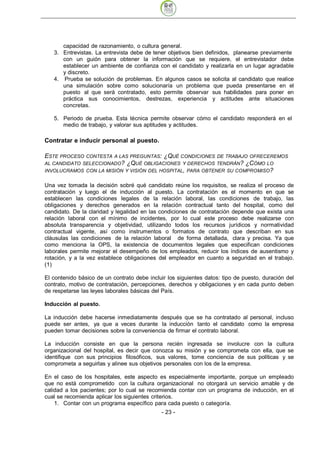 capacidad de razonamiento, o cultura general.
   3. Entrevistas. La entrevista debe de tener objetivos bien definidos, planearse previamente
      con un guión para obtener la información que se requiere, el entrevistador debe
      establecer un ambiente de confianza con el candidato y realizarla en un lugar agradable
      y discreto.
   4. Prueba se solución de problemas. En algunos casos se solicita al candidato que realice
      una simulación sobre como solucionaría un problema que pueda presentarse en el
      puesto al que será contratado, esto permite observar sus habilidades para poner en
      práctica sus conocimientos, destrezas, experiencia y actitudes ante situaciones
      concretas.

   5. Periodo de prueba. Esta técnica permite observar cómo el candidato responderá en el
      medio de trabajo, y valorar sus aptitudes y actitudes.

Contratar e inducir personal al puesto.

ESTE PROCESO  CONTESTA A LAS PREGUNTAS: ¿QUÉ CONDICIONES DE TRABAJO OFRECEREMOS
AL CANDIDATO SELECCIONADO? ¿QUÉ OBLIGACIONES Y DERECHOS TENDRÁN? ¿CÓMO LO
INVOLUCRAMOS CON LA MISIÓN Y VISIÓN DEL HOSPITAL, PARA OBTENER SU COMPROMISO?


Una vez tomada la decisión sobré qué candidato reúne los requisitos, se realiza el proceso de
contratación y luego el de inducción al puesto. La contratación es el momento en que se
establecen las condiciones legales de la relación laboral, las condiciones de trabajo, las
obligaciones y derechos generados en la relación contractual tanto del hospital, como del
candidato. De la claridad y legalidad en las condiciones de contratación depende que exista una
relación laboral con el mínimo de incidentes, por lo cual este proceso debe realizarse con
absoluta transparencia y objetividad, utilizando todos los recursos jurídicos y normatividad
contractual vigente, así como instrumentos o formatos de contrato que describan en sus
cláusulas las condiciones de la relación laboral de forma detallada, clara y precisa. Ya que
como menciona la OPS, la existencia de documentos legales que especifican condiciones
laborales permite mejorar el desempeño de los empleados, reducir los índices de ausentismo y
rotación, y a la vez establece obligaciones del empleador en cuanto a seguridad en el trabajo.
(1)

El contenido básico de un contrato debe incluir los siguientes datos: tipo de puesto, duración del
contrato, motivo de contratación, percepciones, derechos y obligaciones y en cada punto deben
de respetarse las leyes laborales básicas del País.

Inducción al puesto.

La inducción debe hacerse inmediatamente después que se ha contratado al personal, incluso
puede ser antes, ya que a veces durante la inducción tanto el candidato como la empresa
pueden tomar decisiones sobre la conveniencia de firmar el contrato laboral.

La inducción consiste en que la persona recién ingresada se involucre con la cultura
organizacional del hospital, es decir que conozca su misión y se comprometa con ella, que se
identifique con sus principios filosóficos, sus valores, tome conciencia de sus políticas y se
comprometa a seguirlas y alinee sus objetivos personales con los de la empresa.

En el caso de los hospitales, este aspecto es especialmente importante, porque un empleado
que no está comprometido con la cultura organizacional no otorgará un servicio amable y de
calidad a los pacientes; por lo cual se recomienda contar con un programa de inducción, en el
cual se recomienda aplicar los siguientes criterios.
    1. Contar con un programa específico para cada puesto o categoría.
                                              - 23
 