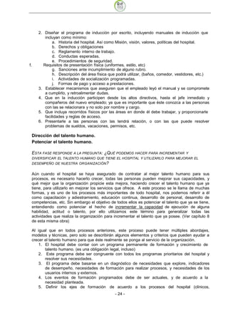 2. Diseñar el programa de inducción por escrito, incluyendo manuales de inducción que
        incluyan como mínimo:
             a. Historia del hospital. Así como Misión, visión, valores, políticas del hospital.
             b. Derechos y obligaciones
             c. Reglamento interno de trabajo.
             d. Conductas esperadas.
             e. Procedimientos de seguridad.
f.     Requisitos de presentación física (uniformes, estilo, etc)
             g. Sanciones ante incumplimiento de alguno rubro.
             h. Descripción del área física que podrá utilizar, (baños, comedor, vestidores, etc.)
             i. Actividades de socialización programadas.
             j. Formas de pago y acceso a prestaciones.
     3. Establecer mecanismos que aseguren que el empleado leyó el manual y se compromete
        a cumplirlo, y retroalimentar dudas.
     4. Que en la inducción participen desde los altos directivos, hasta el jefe inmediato y
        compañeros del nuevo empleado; ya que es importante que éste conozca a las personas
        con las se relacionara y no solo por nombre y cargo.
     5. Que incluya recorridos físicos por las áreas en donde él debe trabajar, y proporcionarle
        facilidades y reglas de acceso.
     6. Presentarle a las personas con las tendrá relación, o con las que puede resolver
        problemas de sueldos, vacaciones, permisos, etc.

 Dirección del talento humano.
 Potenciar el talento humano.

 ESTA FASE RESPONDE   A LA PREGUNTA: ¿QUÉ PODEMOS HACER PARA INCREMENTAR Y
 DIVERSIFICAR EL TALENTO HUMANO QUE TIENE EL HOSPITAL Y UTILIZARLO PARA MEJORAR EL
 DESEMPEÑO DE NUESTRA ORGANIZACIÓN ?


 Aún cuando el hospital se haya asegurado de contratar al mejor talento humano para sus
 procesos, es necesario hacerlo crecer, todas las personas pueden mejorar sus capacidades, y
 qué mejor que la organización propicie esta mejora, haciendo crecer el talento humano que ya
 tiene, para utilizarlo en mejorar los servicios que ofrece. A este proceso se le llama de muchas
 formas, y es uno de los procesos más importantes de todo hospital, nos podemos referir a él
 como capacitación y adiestramiento, educación continua, desarrollo de personal, desarrollo de
 competencias, etc. Sin embargo el objetivo de todos ellos es potenciar el talento que ya se tiene,
 entendiendo como potenciar el hecho de incrementar la capacidad de ejecución de alguna
 habilidad, actitud o talento, por ello utilizamos este término para generalizar todas las
 actividades que realiza la organización para incrementar el talento que ya posee. (Ver capítulo 8
 de esta misma obra)

 Al igual que en todos procesos anteriores, este proceso puede tener múltiples abordajes,
 modelos y técnicas, pero solo se describirán algunos elementos y criterios que pueden ayudar a
 crecer el talento humano para que éste realmente se ponga al servicio de la organización.
     1. El hospital debe contar con un programa permanente de formación y crecimiento de
        talento humano. (es una obligación legal, incluso)
     2. Este programa debe ser congruente con todos los programas prioritarios del hospital y
        resolver sus necesidades.
     3. El programa debe basarse en un diagnóstico de necesidades que explore, indicadores
        de desempeño, necesidades de formación para realizar procesos, y necesidades de los
        usuarios internos y externos.
     4. Los eventos de formación programados debe de ser actuales, y de acuerdo a la
        necesidad planteada.
     5. Definir los ejes de formación de acuerdo a los procesos del hospital (clínicos,
                                              - 24
 