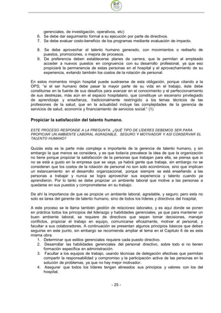 gerenciales, de investigación, operativos, etc)
   6. Se debe dar seguimiento formal a su ejecución por parte de directivos.
   7. Se debe evaluar costo-beneficio de los programas mediante evaluación de impacto.

   8. Se debe aprovechar el talento humano generado, con movimientos o rediseño de
      puestos, promociones, o mejora de procesos.
   9. De preferencia deben establecerse planes de carrera, que le permitan al empleado
      acceder a nuevos puestos en congruencia con su desarrollo profesional, ya que eso
      propiciará la permanencia de estas personas en el hospital y el aprovechamiento de su
      experiencia, evitando también los costos de la rotación de personal.

En estos momentos ningún hospital puede sustraerse de esta obligación, porque citando a la
OPS; “si el ser humano debe pasar la mayor parte de su vida en el trabajo, éste debe
constituirse en la fuente de sus desafíos para avanzar en el conocimiento y el perfeccionamiento
de sus destrezas, más aún en el espacio hospitalario, que constituye un escenario privilegiado
de aprendizaje y enseñanza, tradicionalmente restringido a los temas técnicos de las
profesiones de la salud, que en la actualidad incluye las complejidades de la gerencia de
servicios de salud, economía y financiamiento de servicios social.” (1)

Propiciar la satisfacción del talento humano.

ESTE PROCESO RESPONDE A LA PREGUNTA: ¿QUÉ TIPO DE LÍDERES DEBEMOS SER PARA
PROPICIAR UN AMBIENTE LABORAL AGRADABLE, SEGURO Y MOTIVADOR Y ASÍ CONSERVAR EL
TALENTO HUMANO?

Quizás esta es la parte más compleja e importante de la gerencia de talento humano, y sin
embargo la que menos se considera, y es que todavía prevalece la idea de que la organización
no tiene porque propiciar la satisfacción de la personas que trabajan para ella, se piensa que si
no se está a gusto en la empresa que se vaya, ya habrá gente que trabaje, sin embargo no se
consideran que los costos de la rotación de personal no son solo económicos, sino que implican
un estancamiento en el desarrollo organizacional, porque siempre se está enseñando a las
personas a trabajar y nunca se logra aprovechar sus experiencia y talento cuando ya
aprendieron. Por lo tanto se debe propiciar un ambiente laboral que motive a las personas a
quedarse en sus puestos y comprometerse en su trabajo.

De ahí la importancia de que se propicie un ambiente laboral, agradable, y seguro; pero esta no
solo es tarea del gerente de talento humano, sino de todos los líderes y directivos del hospital,

A este proceso se le llama también gestión de relaciones laborales, y es aquí donde se ponen
en práctica todos los principios del liderazgo y habilidades gerenciales, ya que para mantener un
buen ambiente laboral, se requiere de directivos que sepan tomar decisiones, manejar
conflictos, propiciar el trabajo en equipo, comunicarse eficazmente, motivar al personal, y
facultar a sus colaboradores. A continuación se presentan algunos principios básicos que deben
seguirse en este punto, sin embargo se recomienda ampliar el tema en el Capitulo 6 de es esta
misma obra.
    1. Determinar que estilos gerenciales requiere cada puesto directivo.
    2. Desarrollar las habilidades gerenciales del personal directivo, sobre todo si no tienen
        formación específica en administración.
    3. Facultar a los equipos de trabajo, usando técnicas de delegación efectivas que permitan
        compartir la responsabilidad y compromiso y la participación activa de las personas en la
        solución de problemas, ya que no hay mejor motivador.
    4. Asegurar que todos los líderes tengan alineados sus principios y valores con los del
        hospital.


                                             - 25
 