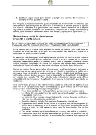 5. Establecer reglas claras para trabajar y cumplir con sistemas de recompensa y
      sanciones siempre que sea necesario.

Por otra parte es necesario considerar que los empleados se desempeñarán con eficiencia y se
comprometerán con los objetivos del hospital en la medida que el hospital, propicie el logro de
sus objetivos personales que generalmente son: mejores salarios, estabilidad en el empleo,
seguridad en el trabajo, calidad de vida en el trabajo, satisfacción en el trabajo, consideración y
respeto, oportunidades de crecimiento, libertad para trabajar, y orgullo por su organización. (5)

Mantenimiento y control del talento humano.
Evaluación el talento humano

ESTA FASE RESPONDE A LA PREGUNTA: ¿EL TALENTO HUMANO REALIZA SUS FUNCIONES Y
TAREAS DE ACUERDO A NORMAS, CRITERIOS, Y PRINCIPIOS ÉTICOS Y CIENTÍFICOS?

En la medida que el hospital haya realizado un diseño de puestos claro y con base en
competencias requeridas para los procesos, tendrá el sustento para evaluar con objetividad el
desempeño del talento humano. Figura 2

La evaluación del desempeño en el hospital permite, controlar los desvíos en sus procesos,
seguir resultados de modificaciones realizadas, conocer el impacto después de un programa
educativo, conocer la interacción o el trabajo en equipo, medir la capacidad gerencial de mandos
medios, identificar necesidades de mejora. Sin embargo para obtener estos resultados, la
evaluación del desempeño debe ser sistemática e involucrar a todas las áreas del hospital.

Una de las mejores formas para evaluar el desempeño en el talento humano es traducir la
competencias que se espera realicen las personas, en indicadores cuantitativos y cualitativos, y
como ya se había mencionado, si estas competencias están en relación directa con los procesos
del hospital, entonces también se puede medir el desempeño con la aplicación de indicadores
de proceso (ver capítulo 11). Pero además debe establecerse técnicas para obtener
sistemáticamente la información, y la aplicación de un sistema de información que registre las
mediciones.

Para obtener datos precisos y no perder la visión particular de cada área, se recomienda que
cada líder de un equipo (mandos medios e intermedios) sea quien evalúe a los miembros de su
equipo; pero se recomienda seguir los siguientes principios:
           Tener claros los objetivos y metas de la tarea que se encomendó a cada persona.
           Los líderes del equipo deben tener por escrito los avances logrados y ser cuidadosos
           en su registro sistemático.
           Los logros no deben medirse sólo cuantitativamente, sino que deben de considerarse
           y dar más peso a los aspectos cuantitativos.
           Se deben establecer periodos fijos para hacer la evaluación y cumplirlos.
           La evaluación debe constar de dos partes, la primera en que los líderes realizan el
           registro para su evaluación y en la segunda se debe hacer una entrevista con la
           persona a quien se está evaluando para hacer la determinación final de los
           resultados.
           Para las dos etapas es conveniente elaborar un formulario para realizar la evaluación.
           La evaluación debe de ir siempre acompañada de un sistema de consecuencias, si
           no es así no vale la pena realizarla. Si la evaluación fue positiva se debe reconocer al



                                              - 26
 