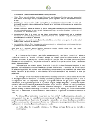 1.   Autoconfianza. Tienen completa confianza en su criterio y capacidad.
2.   Visión. Ésta es una meta ideal que propone un futuro mejor que el statu quo. Mientras mayor sea la disparidad
     entre la meta idealizada y el statu quo, es más probable que los seguidores atribuyan una visión extraordinaria
     al líder.
3.   Habilidad para articular la visión. pueden aclarar y formular la visión de manera comprensible para otros. Esta
     articulación demuestra que comprenden las necesidades de los seguidores y, en consecuencia, actúan como
     fuerza motivadora.
4.   Fuertes convicciones acerca de la visión. Se percibe a los líderes carismáticos como personas fuertemente
     comprometidas y deseosas de asumir un alto riego personal, incurrir en costos elevados e involucrarse en el
     autosacrificio para alcanzar su visión.
5.   Comportamiento fuera de la común. Los que poseen carisma tienen comportamientos que se consideran
     novedosos, no convencionales y contrarias a las normas. Cuando tienen éxito, tales comportamientos generan
     sorpresa y admiración entre los seguidores.
6.   Se perciben como agentes de cambio. Se identifica a los líderes carismáticos como agentes de cambio radical
     más que como guardianes del statu quo.
7.   Sensibilidad al ambiente. Estos líderes pueden efectuar evaluaciones realistas de las restricciones ambientales
     y de los recursos necesarios para obtener el cambio.

Fuente: Basado en J.A. Conger y R.N. Kanungo, “Behavioral Dimensions of Cjarismatic Leadership”, en J.A. Conger y R.N. Kanungo,
Charismatic Leadership (San Francisco, Jassey-Bass, 1988), pág. 91.



       Si el carisma es algo deseable, ¿pueden las personas aprender a ser líderes carismáticos? ¿O nacen
los líderes carismáticos con esas cualidades? Aunque una minoría piensa que el carisma no se puede
aprender, la mayoría de los expertos cree que sí se puede capacitar a los individuos para que tengan un
comportamiento carismático, y así puedan disfrutar de los beneficios que se derivan de ser considerado
como “líder carismático”.
       En primer lugar, una persona necesita desarrollar el aura del carisma al mantener un punto de vista
optimista, utilizar la pasión como catalizador para generar el entusiasmo y comunicar con todo el cuerpo,
no sólo con las palabras. En segundo lugar, un individuo atrae a otros al crear un vínculo que inspira a los
demás a seguirlo. Y, por último, el individuo hace aflorar el potencial de sus seguidores al tocar sus
emociones.
      Sin embargo, tal vez no siempre sea necesario el liderazgo carismático para alcanzar altos niveles
de desempeño entre los empleados. El liderazgo carismático puede ser más apropiado cuando la tarea de
los seguidores tiene un componente ideológico. Esto puede explicar por qué cuando surgen líderes
carismáticos, es más probable que sean en la política, religión, tiempos de guerra, o cuando una empresa
comercial está introduciendo un producto radicalmente nuevo, o cuando enfrenta una crisis que amenaza
su vida. Estas condiciones tienden a involucrar elementos ideológicos. El estilo apasionado, burdo, del
general “Stormy” Norman Schwarzkopf, su confianza absoluta en sus tropas y una visión de victoria total
sobre Irak, lo convirtieron en héroe del mundo libre después de la operación Tormenta del Desierto de
1991.
      Por último, el líder carismático puede tener una “cara oculta” cuando exagera su dedicación a sí
mismo, cuando hace que sus necesidades personales sean primordiales o cuando usa su gran capacidad
para la comunicación con el propósito de manipular o confundir a los demás. Los líderes carismáticos
también podrían estar tan enfrascados en alcanzar una visión que no se detengan a considerar las costosas
implicaciones de sus metas. Las visiones fracasarán cuándo:
       La visión refleja las necesidades internas de los líderes, en lugar de las de los mercados o
       constituyentes.




                                                             -4
 