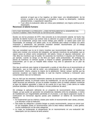 personal al igual que si fue negativa se debe hacer una retroalimentación de los
          errores y ayudar a las personas a corregirlos o mejorar su desempeño, mediante
          adiestramientos, o capacitación específica.
          Y por último la evaluación debe ser cíclica para establecer una mejora continua en el
          desempeño.
Reconocer el talento humano

ESTA FASE RESPONDE A LA PREGUNTA: ¿CÓMO RETROALIMENTAR EL DESEMPEÑO DEL
TALENTO HUMANO, PARA PROPICIAR SU SATISFACCIÓN LABORAL?

Quizás uno de los procesos de GTH, más conocido es la remuneración salarial, de hecho hay
gerentes de talento humano que centran toda su atención en pagar la nómina, y sin duda esta
parte sí es fundamental porque todo mundo trabaja para obtener un salario para cubrir sus
necesidades, sin embargo una salario justo, no es suficiente para realizar el trabajo con plena
motivación y satisfacción, las personas necesitan también reconocimiento por el trabajo
realizado e incentivos para otorgar lo mejor de sí.

Hay que considerar que no es lo mismo incentivo que reconocimiento laboral, el incentivo se
utiliza para modular una conducta del trabajador, por ejemplo incentivos de puntualidad, que en
alguno casos se utilizan como complemento del salario, incluso en algunas instituciones son
más altos los incentivos que el sueldo. En ocasiones los incentivos ni siquiera son financieros,
por ejemplo, cuando se otorga un día libre por lograr cierta productividad. Sin embargo los
planes de incentivos no siempre ayudan a mejorar la calidad, generalmente mejorar solo la
productividad, por lo que un hospital debe evaluar muy bien la aplicación de un plan de
incentivos.

Otro tipo de estímulo para mejorar el desempeño y quizás el más eficaz es el reconocimiento al
desempeño, que va más allá de recibir una compensación por ser puntual. Un sistema de
reconocimiento interno, propicia la mejora de la satisfacción laboral, porque permite que las
personas visualicen sus logros laborales, lo cual les imprime confianza y motivación para
comprometerse más con la institución.

Hoy es vital que las empresas implemente sistemas de reconocimiento, ya que según estudios
de agotamiento laboral, el principal motivo de insatisfacción es que las personas sienten que
nadie reconoce sus esfuerzos, ya que no pueden visualizar cómo su trabajo cotidiano contribuye
al logro de objetivos generales y nadie se da cuenta de lo que hace, y esto deriva en malas
prácticas laborales, conflictos en el trabajo o incluso problemas de salud.

Sin embargo la aplicación deficiente de un programa de reconocimiento tiene numerosos
riesgos, ya que puede ser generador de competencias desleales entre los empleados, o motivo
de insatisfacción por irregularidades percibidas en el proceso, o por alguna asignación injusta. A
continuación se mencionan algunas pautas para establecer un sistema de reconocimiento
efectivo:
    Es fundamental que los criterios y bases para recibir el reconocimiento sean claras, precisas
    y se difundan a toda la institución.
    Que todas las categorías o puestos tengan su propio reconocimiento, porque es común que
    en los hospitales exista un reconocimiento para el área médica solamente, y esto genera
    mucha insatisfacción en las otras categorías.
    Lo mejor es fundamentar el otorgamiento de un reconocimiento en una evaluación del
    desempeño con los criterios de tema anterior.



                                              - 27
 
