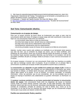 4. http://www.ilo.org/publics/spanish/región/ampro/cinterfor/publ/sala/vargas/conv_des/v.htm;
Organización Internacional del Trabajo, “Competencias en la formación y competencias en la
gestión del talento humano: convergencias y desafíos”
5. Chiavenato, I; “Gestión del Talento Humano” Mc Graw Hill, México, 2002.
6. http://www.gestiopolis.com/Canales4/rrhh/motivaziona/3.htm. “El poder del reconocimiento”
De Raúl, Abad.



Sub Tema: Comunicación efectiva.

Comunicación en el equipo de trabajo.
Para que un equipo funcione de forma eficaz es fundamental que exista un gran nivel de
comunicación dentro del mismo. El trabajo en equipo exige ante todo coordinación y esto sólo se
logra con una comunicación fluida entre sus miembros.
       La comunicación debe darse en todas las direcciones:
       De arriba hacia abajo (es decir, del jefe hacia sus colaboradores).
       De abajo hacia arriba (de los colaboradores hacia el jefe).
       Horizontalmente (directamente entre los colaboradores).
       Una de las principales causas de fracaso de los equipos es la falta de comunicación.

Además, muchas veces cuando este problema se manifiesta es ya demasiado tarde (parecía
que todo iba bien, que el ambiente de trabajo era bueno, que no había conflictos, pero
problemas de comunicación hacen que al final las distintas partes del proyecto no encajen, que
los miembros hayan asumido supuestos diferentes, que las fechas no se cumplan). Uno de los
principales cometidos del jefe es conseguir desde el principio un buen nivel de comunicación en
el equipo.

Si el equipo empieza a funcionar con una comunicación fluida entre sus miembros es posible
que ésta se mantenga durante todo el proyecto. Si por el contrario en un principio falla la
comunicación es posible que el equipo arrastre este problema durante toda su existencia.

La comunicación va a depender en gran medida de la actitud que adopte el jefe. Si éste es
una persona accesible, flexible, que comparte con sus colaboradores la información que recibe,
que fomenta el diálogo y el debate dentro del grupo, está señalando a sus colaboradores que
actitud debe imperar en el equipo. Si por el contrario, se muestra inaccesible, no comparte
información, critica las opiniones que no son coincidentes, etc. es muy probable que en el
equipo se imponga el secretismo (los colaboradores se guarden información: la información es
poder).

El mantener reuniones periódicas es una buena oportunidad de fomentar la comunicación
dentro del equipo. Una comunicación fluida entre los integrantes del equipo se favorece
cuando existe una buena relación personal entre ellos. El líder debe favorecer esta relación
personal, siendo para ello muy útil promover actividades extra-laborales (el aperitivo del viernes,
comidas de cumpleaños, jornadas de camping con toda la familia, etc.). Como ya se ha
comentado, no se trata de que los miembros del equipo tengan que ser forzosamente amigos
íntimos pero sí que exista una relación cordial entre ellos.

Facilite una comunicación fluida y asertiva


                                              - 29
 