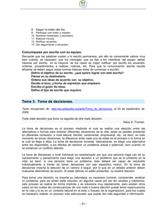 8. Seguir la orden del día.
       9.    Participar con orden y respeto.
       10.   Nombrar moderador y secretario.
       11.   Elaborar minuta.
       12.   Notificar acuerdos.
       13.   Dar seguimiento a acuerdos.


Comuníquese por escrito con su equipo.
Recuerde que las palabras vuelan y lo escrito permanece, por ello es conveniente valorar muy
bien cuando es necesario que los mensajes que se dan a los miembros del equipo deban
hacerse por escrito, en la mayoría de los casos es mejor notificar por escrito los acuerdos,
ordenes, procedimientos a realizar, noticias, etc. Para que la comunicación escrita resulte
eficiente se deben seguir estas normas básicas antes de comenzar a escribir.
        Defina el objetivo de su escrito. ¿qué quiero lograr con este escrito?
        Piense en su destinatario.
        Ordene sus ideas de acuerdo con su objetivo.
        Decida el tono, y forma de expresión que empleará.
        Escriba el guión de ideas.
        Defina el tipo de escrito que requiere.



Tema 3. Toma de decisiones.
Texto recuperado de: http://es.wikipedia.org/wiki/Toma_de_decisiones, el 20 de septiembre de
2008.

Toda mala decisión que tomo va seguida de otra mala decisión.
                                                                                   Harry S. Truman

La toma de decisiones es el proceso mediante el cual se realiza una elección entre las
alternativas o formas para resolver diferentes situaciones de la vida, estas se pueden presentar
en diferentes contextos: a nivel laboral, familiar, sentimental, empresarial, etc., es decir, en todo
momento se toman decisiones, la diferencia entre cada una de estas es el proceso o la forma en
la cual se llega a ellas. La toma de decisiones consiste, básicamente, en elegir una alternativa
entre las disponibles, a los efectos de resolver un problema actual o potencial, (aún cuando no
se evidencie un conflicto latente).

La toma de decisiones a nivel individual es caracterizada por que una persona haga uso de su
razonamiento y pensamiento para elegir una decisión a un problema que se le presente en la
vida; es decir, si una persona tiene un problema, ésta deberá ser capaz de resolverlo
individualmente a través de tomar decisiones con ese especifico motivo. En la toma de
decisiones importa la elección de un camino a seguir, por lo que en un estadio anterior deben
evaluarse alternativas de acción. Si estas últimas no están presentes, no existirá decisión.

Para tomar una decisión, no importa su naturaleza, es necesario conocer, comprender, analizar
un problema, para así poder darle solución; en algunos casos por ser tan simples y cotidianos,
este proceso se realiza de forma implícita y se soluciona muy rápidamente, pero existen otros
casos en los cuales las consecuencias de una mala o buena elección puede tener repercusiones
en la vida y si es en un contexto laboral en el éxito o fracaso de la organizacion, para los cuales
es necesario realizar un proceso más estructurado que puede dar más seguridad e información


                                               - 31
 
