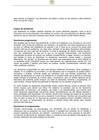 para resolver el problema. Las decisiones nos atañen a todos ya que gracias a ellas podemos
tener una opinión crítica.



Clases de decisiones
Las decisiones se pueden clasificar teniendo en cuenta diferentes aspectos, como lo es la
frecuencia con la que presentan. Se clasifican en cuanto a las circunstancias que afrontan estas
decisiones sea en cual sea la situación para decidir y como decidir (Lander Ramos Bazan).

Decisiones programadas
Son aquellas que se toman frecuentemente, es decir son repetitivas y se convierte en una rutina
tomarlas; como el tipo de problemas que resuelve y se presentan con cierta regularidad ya que
se tiene un método bien establecido de solución y por lo tanto ya se conocen los pasos para
abordar este tipo de problemas, por esta razón, también se las llama decisiones estructuradas.
La persona que toma este tipo de decisión no tiene la necesidad de diseñar ninguna solución,
sino que simplemente se rige por la que se ha seguido anteriormente. Las decisiones
programadas se toman de acuerdo con políticas, procedimientos o reglas, escritas o no escritas,
que facilitan la toma de decisiones en situaciones recurrentes porque limitan o excluyen
alternativas. Por ejemplo, los gerentes rara vez tienen que preocuparse por el ramo salarial de
un empleado recién contratado porque, por regla general, las organizaciones cuentan con una
escala de sueldos y salarios para todos los puestos. Existen procedimientos rutinarios para
tratar problemas rutinarios.

Las decisiones programadas se usan para abordar problemas recurrentes. Sean complejos o
simples. Si un problema es recurrente y si los elementos que lo componen se pueden definir,
pronosticar y analizar, entonces puede ser candidato para una decisión programada. Por
ejemplo, las decisiones en cuanto a la cantidad de un producto dado que se llevará en inventario
puede entrañar la búsqueda de muchos datos y pronósticos, pero un análisis detenido de los
elementos del problema puede producir una serie de decisiones rutinarias y programadas. En
caso de Nike, comprar tiempo de publicidad en televisión es una decisión programada.

En cierta medida, las decisiones programadas limitan nuestra libertad, porque la persona tiene
menos espacio para decidir que hacer. No obstante, el propósito real de las decisiones
programadas es liberarnos. Las políticas, las reglas o los procedimientos que usamos para
tomar decisiones programadas nos ahorran tiempo, permitiéndonos con ello dedicar atención a
otras actividades más importantes. Por ejemplo, decidir cómo manejar las quejas de los clientes
en forma individual resultaría muy caro y requeriría mucho tiempo, mientras que una política que
dice “se dará un plazo de 14 días para los cambios de cualquier compra” simplifica mucho las
cosas. Así pues, el representante de servicios a clientes tendrá más tiempo para resolver
asuntos más espinosos.

Decisiones no programadas
También denominadas no estructuradas, son decisiones que se toman en problemas o
situaciones que se presentan con poca frecuencia, o aquellas que necesitan de un modelo o
proceso específico de solución, por ejemplo: “Lanzamiento de un nuevo producto al mercado”,
en este tipo de decisiones es necesario seguir un modelo de toma de decisión para generar una
solución específica para este problema en concreto.




                                             - 32
 