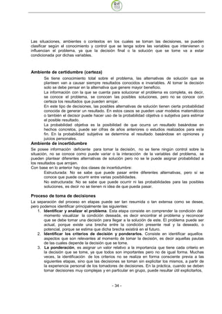 Las situaciones, ambientes o contextos en los cuales se toman las decisiones, se pueden
clasificar según el conocimiento y control que se tenga sobre las variables que intervienen o
influencian el problema, ya que la decisión final o la solución que se tome va a estar
condicionada por dichas variables.



Ambiente de certidumbre (certeza)
       Se tiene conocimiento total sobre el problema, las alternativas de solución que se
       planteen van a causar siempre resultados conocidos e invariables. Al tomar la decisión
       solo se debe pensar en la alternativa que genere mayor beneficio.
       La información con la que se cuenta para solucionar el problema es completa, es decir,
       se conoce el problema, se conocen las posibles soluciones, pero no se conoce con
       certeza los resultados que pueden arrojar.
       En este tipo de decisiones, las posibles alternativas de solución tienen cierta probabilidad
       conocida de generar un resultado. En estos casos se pueden usar modelos matemáticos
       o también el decisor puede hacer uso de la probabilidad objetiva o subjetiva para estimar
       el posible resultado.
       La probabilidad objetiva es la posibilidad de que ocurra un resultado basándose en
       hechos concretos, puede ser cifras de años anteriores o estudios realizados para este
       fin. En la probabilidad subjetiva se determina el resultado basándose en opiniones y
       juicios personales.
Ambiente de incertidumbre
Se posee información deficiente para tomar la decisión, no se tiene ningún control sobre la
situación, no se conoce como puede variar o la interacción de la variables del problema, se
pueden plantear diferentes alternativas de solución pero no se le puede asignar probabilidad a
los resultados que arrojen.
Con base en lo anterior hay dos clases de incertidumbre:
        Estructurada: No se sabe que puede pasar entre diferentes alternativas, pero sí se
        conoce que puede ocurrir entre varias posibilidades.
        No estructurada: No se sabe que puede ocurrir ni las probabilidades para las posibles
        soluciones, es decir no se tienen ni idea de que pueda pasar.

Proceso de toma de decisiones
La separación del proceso en etapas puede ser tan resumida o tan extensa como se desee,
pero podemos identificar principalmente las siguientes:
   1. Identificar y analizar el problema. Esta etapa consiste en comprender la condición del
       momento visualizar la condición deseada, es decir encontrar el problema y reconocer
       que se debe tomar una decisión para llegar a la solución de este. El problema puede ser
       actual, porque existe una brecha entre la condición presente real y la deseado, o
       potencial, porque se estima que dicha brecha existirá en el futuro.
   2. Identificar los criterios de decisión y ponderarlos. Consiste en identificar aquellos
       aspectos que son relevantes al momento de tomar la decisión, es decir aquellas pautas
       de las cuales depende la decisión que se tome.
   3. La ponderación, es asignar un valor relativo a la importancia que tiene cada criterio en
       la decisión que se tome, ya que todos son importantes pero no de igual forma. Muchas
       veces, la identificación de los criterios no se realiza en forma consciente previa a las
       siguientes etapas, sino que las decisiones se toman sin explicitar los mismos, a partir de
       la experiencia personal de los tomadores de decisiones. En la práctica, cuando se deben
       tomar decisiones muy complejas y en particular en grupo, puede resultar útil explicitarlos,


                                              - 34
 