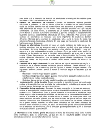 para evitar que al momento de analizar las alternativas se manipulen los criterios para
        favorecer a una u otra alternativa de solución.
   4.   Generar las alternativas de solución. Consiste en desarrollar distintas posibles
        soluciones al problema. Si bien no resulta posible en la mayoría de los casos conocer
        todos los posibles caminos que se pueden tomar para solucionar el problema, cuantas
        más alternativas se tengan va ser mucho más probable encontrar una que resulte
        satisfactoria. De todos modos, el desarrollo de un número exagerado de alternativas
        puede tornar la elección sumamente dificultosa, y por ello tampoco es necesariamente
        favorable continuar desarrollando alternativas en forma indefinida. Para generar gran
        cantidad de alternativas es necesaria una cuota importante de creatividad. Existen
        diferentes técnicas para potenciar la creatividad, tales como la lluvia de ideas, las
        relaciones forzadas, la sinéctica, etcétera. En esta etapa es importante la creatividad de
        los tomadores de decisiones.
   5.   Evaluar las alternativas .Consiste en hacer un estudio detallado de cada una de las
        posibles soluciones que se generaron para el problema, es decir mirar sus ventajas y
        desventajas, de forma individual con respecto a los criterios de decisión, y una con
        respecto a la otra, asignándoles un valor ponderado. Como se explicó antes según los
        contextos en los cuales se tome la decisión, esta evaluación va a ser más o menos
        exacta. Existen herramientas, en particular para la Administración de Empresas para
        evaluar diferentes alternativas, que se conocen como métodos cuantitativos. En esta
        etapa del proceso es importante el análisis crítico como cualidad del tomador de
        decisiones.
   6.   Elección de la mejor alternativa.En este paso se escoge la alternativa que según la
        evaluación va a obtener mejores resultados para el problema. Existen técnicas (V.gr.
        Analisis Jerárquico de la Decisión) que nos ayudan a valorar múltiples criterios. Los
        siguientes términos pueden ayudar a tomar la decisión según el resultado que se
        busque:
            Maximizar: Tomar la mejor decisión posible.
            Satisfacer: Elegir la primera opción que sea mínimamente aceptable satisfaciendo de
            esta forma una meta u objetivo buscado.
            Optimizar: La que genere el mejor equilibrio posible entre distintas meta
   7.   Implementación de la decisión .Poner en marcha la decisión tomada para así poder
        evaluar si la decisión fue o no acertada. La implementación probablemente derive en la
        toma de nuevas decisiones, de menor importancia.
   8.   Evaluación de los resultados. Después de poner en marcha la decisión es necesario
        evaluar si se solucionó o no el problema, es decir si la decisión está teniendo el resultado
        esperado o no. Si el resultado no es el que se esperaba se debe mirar si es por que debe
        darse un poco más de tiempo para obtener los resultados o si definitivamente la decisión
        no fue la acertada, en este caso se debe iniciar el proceso de nuevo para hallar una
        nueva decisión. El nuevo proceso que se inicie en caso de que la solución haya sido
        errónea, contará con más información y se tendrá conocimiento de los errores cometidos
        en el primer intento. Además se debe tener conciencia de que estos procesos de
        decisión están en continuo cambio, es decir, las decisiones que se tomen continuamente
        van a tener que ser modificadas, por la evolución que tenga el sistema o por la aparición
        de nuevas variables que lo afecten.

La Información como materia prima .El proceso de toma de decisiones utiliza como materia
prima información. Esta es fundamental, ya que sin ella no resultaría posible evaluar las
alternativas existentes o desarrollar alternativas nuevas.




                                               - 35
 