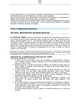 En las organizaciones, que se encuentran sometidas constantemente a la toma de decisiones, la
información adquiere un rol fundamental, y por ello un valor inigualable.
Para procesar los datos de la organización y transformarlos en información, es fundamental el
Sistema de información, dentro de los cuales se encuentra la contabilidad.
Además de los sistemas de información, existen sistemas diseñados especialmente para ayudar
a transitar el proceso de toma de decisiones, que se conocen como Sistemas de soporte a
decisiones o Sistemas de apoyo a la decisión.


Tema 4. Organización gerencial.

Sub tema: Administración del tiempo gerencial.

EL VALOR DEL TIEMPO El tiempo es el artículo más valioso, que no se renueva y, para el cual
los hombres de ciencia jamás encontrarán ningún sustituto de ningún tipo. Si dejamos pasar el
tiempo, nosotros pasamos con él. Para algunas personas pasa muy rápido, para otros más
lentamente. El tiempo se mide con base en lo que hemos logrado, y así conocemos la realidad
de nuestras metas y logros. El tiempo no se mide en minutos, ni en horas, ni en días. No es
posible verlo ni tocarlo, puesto que no esta hecho de ninguna sustancia. El tiempo se ilustra por
medio de acontecimientos, de hechos de experiencias. De ahí, que el tiempo se mide en
sucesos, no en segundos.

Desperdicie el tiempo y tendrá muchas menos cosas que recordar y, por supuesto, menos éxito
y momentos felices. Desperdiciar el tiempo significa desperdiciar la vida.

PRINCIPIOS DE LA ADMINISTRACION ADECUADA DEL TIEMPO
PRINCIPIOS GENERALES: TEORICOS
   1. El tiempo es un recurso bueno y justo, que se distribuye, equitativamente a pobres y
      ricos, a débiles y fuertes, a jóvenes y grandes. Todo el mundo dispone de todo el tiempo
      que hay; ni más ni menos.
   2. Nuestro tiempo es un cambio muy expuesto a engaños y a ilusiones los cuales pasan sin
      darnos cuenta. La mayoría de las personas no sabemos de manera exacta cómo lo
      estamos administrando.
   3. La mayor parte de los problemas y las pérdidas de tiempo aparecen por actuar sin
      pensar: El buen uso del tiempo exige planear igualmente nuestro futuro mediato
      (objetivos a largo plazo) y nuestro futuro inmediato (objetivos a mediano y corto plazo).
   4. Las tareas que cualquier persona afronta no tienen la misma importancia. El tiempo
      disponible les debe de ser asignado en orden de prioridades.
   5. Como nadie tiene el control absoluto de todas las circunstancias y factores, toda
      programación del tiempo personal debe ser flexible para poder adaptarse a los
      imprevistos.
   6. En muchas ocasiones se crea una tensión entre lo urgente y lo importante (lo urgente es
      lo que exige atención inmediata). La tiranía de lo urgente hace postergar los objetivos
      más importantes a largo plazo, olvidar las prioridades y responder en exceso a los
      problemas, como si todos fueran crisis.
   7. El uso del tiempo es óptimo cuando se logran los máximos beneficios con un mínimo de
      esfuerzo.




                                             - 36
 