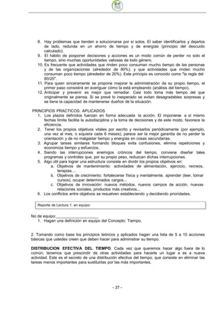 8. Hay problemas que tienden a solucionarse por sí solos. El saber identificarlos y dejarlos
       de lado, redunda en un ahorro de tiempo y de energías (principio del descuido
       calculado).
   9. El hábito de posponer decisiones y acciones es un modo común de perder no solo el
       tiempo, sino muchas oportunidades valiosas de todo género.
   10. Es frecuente que actividades que rinden poco consuman mucho tiempo de las personas
       y de las organizaciones (alrededor de 80%); y que actividades que rinden mucho
       consuman poco tiempo (alrededor de 20%). Este principio es conocido como "la regla del
       80/20".
   11. Para quien sinceramente se propone mejorar la administración de su propio tiempo, el
       primer paso consistirá en averiguar cómo la está empleando (análisis del tiempo).
   12. Anticipar y prevenir es mejor que remediar. Casi todo toma más tiempo del que
       originalmente se piensa. Si se prevé lo inesperado se evitan desagradables sorpresas y
       se tiene la capacidad de mantenerse dueños de la situación.

PRINCIPIOS PRACTICOS: APLICADOS
  1. Los plazos definidos fuerzan en forma adecuada la acción. El imponerse a sí mismo
     fechas límite facilita la autodisciplina y la toma de decisiones y de este modo, favorece la
     eficiencia.
  2. Tener los propios objetivos vitales por escrito y revisarlos periódicamente (por ejemplo,
     una vez al mes, o siquiera cada 6 meses), parece ser la mejor garantía de no perder la
     orientación y de no malgastar tiempo y energías en cosas secundarias.
  3. Agrupar tareas similares formando bloques evita confusiones, elimina repeticiones y
     economiza tiempo y esfuerzos.
  4. Siendo las interrupciones enemigos crónicos del tiempo, conviene diseñar tales
     programas y controles que, por su propio peso, reduzcan dichas interrupciones.
  5. Algo útil para lograr una estructura consiste en dividir los propios objetivos en:
         a. Objetivos de mantenimiento: actividades de alimentación, ejercicio, recreos,
             terapias....
         b. Objetivos de crecimiento: fortalecerse física y mentalmente, aprender (leer, tomar
             cursos), ocupar determinados cargos...
         c. Objetivos de innovación: nuevos métodos, nuevos campos de acción, nuevas
             relaciones sociales, productos más creativos...
  6. Los conflictos entre objetivos se resuelven estableciendo y decidiendo prioridades.




No de equipo:
   1. Hagan una definición en equipo del Concepto: Tiempo.


2. Tomando como base los principios teóricos y aplicados hagan una lista de 5 a 10 acciones
básicas que ustedes creen que deben hacer para administrar su tiempo.

DISTRIBUCION EFECTIVA DEL TIEMPO. Cada vez que queremos hacer algo fuera de lo
común, tenemos que prescindir de otras actividades para hacerle un lugar a es a nueva
actividad. Este es el secreto de una distribución efectiva del tiempo, que consiste en eliminar las
tareas menos importantes para sustituirlas por las más importantes.




                                              - 37
 