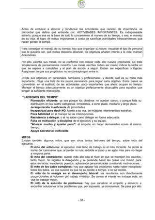 Antes de empezar a eliminar y condensar las actividades que carecen de importancia, es
primordial que defina qué entiende por: ACTIVIDADES IMPORTANTES. Es indispensable
saberlo, porque esa es la base de todo lo concerniente al manejo de su tiempo, o sea, el manejo
de su vida: el logro de metas importantes a costa de sacrificar actividades intrascendentes que
hacen perder el tiempo.

Para conseguir el manejo de su tiempo, hay que organizar su futuro: visualice el tipo de persona
que le gustaría ser, qué metas desearía alcanzar, los objetivos añaden interés a la vida; marcan
direcciones.

Por ello, escriba sus metas; no se conforme con desear cada año nuevos propósitos. Se trata
simplemente de pensamientos inciertos. Las metas escritas deben así mismo indicar la fecha en
que se espera a cumplirlas y el plan de acción a seguir. Deben ser específicas y lógicas.
Asegúrese de que sus propósitos no se contrapongan entre sí.

Divida sus objetivos en personales, familiares y profesionales y decida cual es su meta más
importante. Haga una lista de los pasos necesarios para lograr cada objetivo. Estos pasos se
convertirán en el sustituto de las actividades poco importantes que ahora ocupan su tiempo.
Manejar el tiempo adecuadamente es un objetivo perfectamente alcanzable para aquellos que
tengan la suficiente motivación.

"LADRONES DEL TIEMPO"
     Planeación eficiente, ya sea porque los objetivos no quedan claros, o porque falla su
     distribución en las cuatro categorías: inmediatos, a corto plazo, mediano y largo plazo.
     Jerarquización insuficiente de prioridades
     Incapacidad para decir NO, fuente a su vez, de múltiples interferencias extrañas.
     Poca habilidad en el manejo de las interrupciones.
     Resistencia a delegar, o el no saber como delegar en forma adecuada.
     Falta de motivación y disciplina de el ejecutivo y su equipo.
     "Abarcar mucho y apretar poco": el empeño en hacer demasiadas cosas al mismo
     tiempo.
     Apoyo secretarial ineficiente.

MITOS
Existen también algunos mitos, que son otros tantos ladrones del tiempo, sobre todo del
ejecutivo.
        El mito del activismo: el ejecutivo más lleno de trabajo es el más eficiente. Se repite la
        ironía del caminante que, al perder la ruta, redobla el paso y se agita más para no llegar
        a ninguna parte.
        El mito del centralismo: cuanto más alto sea el nivel en que se manejen los asuntos,
        tanto mejor. Se regatea la delegación y se pretende hacer las cosas uno mismo para
        estar en todos: invadiendo puestos, aplastando personalidades y matando motivaciones.
        El mito de los datos completos: hay que aplazar las decisiones hasta haber recopilado
        todos los datos. Lo que sucede es que no se decide a tiempo, o no se decide.
        El mito de la energía en el desempeño laboral: los resultados son directamente
        proporcionales al volumen del trabajo invertido. Se centra el interés en trabajar más, en
        vez de trabajar mejor.
        El mito de la solución de problemas: hay que canalizar el empeño y esfuerzo a
        encontrar soluciones a los problemas que, por supuesto, ya conocemos. Se pasa por alto




                                              - 38
 