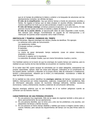 que en el manejo de problemas lo básico y anterior a la búsqueda de soluciones son los
       planteamientos correctos, tan difíciles de lograr.
       El mito de la simplificación: hay que ahorrar tiempo a través de soluciones sencillas y
       fáciles. Se regatea el tiempo que se debe emplear en asuntos difíciles, tratándolos de
       manera superficial de modo que se está condenado a repetir lo que salió mal.
       El mito del tiempo enemigo: el tiempo presiona al ejecutivo: se le echa encima. El más
       precioso recurso queda convertido en estorbo y objeto de defensa.
       El mito de la puerta abierta: el ejecutivo-jefe debe de estar disponible a todo mundo,
       listo siempre para dialogar. Convirtiéndose en juguete de mil interrupciones y en
       interlocutor de quienes andan buscando cómo matar el tiempo.

OBSTÁCULOS Y TRAMPAS: ENEMIGOS DEL TIEMPO
Los más frecuentes. Algunos enemigos son obvios y fáciles de identificar. Por ejemplo:
      La verborrea como estilo de comunicación
      Las repeticiones inútiles
      El lenguaje confuso y ambiguo
      El desorden
      La indecisión
      La manía de pasar demasiado tiempo realizando cosas sin aclarar intenciones,
      propósitos y objetivos
      Confundir lo urgente con lo importante
      La costumbre de adoptar rituales, que son meros formulismos muertos y vacíos.

Con facilidad caemos en la ilusión de que los enemigos de nuestro tiempo son externos, pero la
realidad es que muchos de los más temibles se encuentran en nosotros mismos.

El no saber decir NO, querer escapar de actividades por no saber delegarlas, sobreestimar las
propias capacidades, aplazar; dejar las cosas para después, indisciplina en el cumplimiento de
los propios planes, confusión y desorden en la propia oficina, falta de motivación e indeferencia,
tensión y preocupaciones, obsesión por lo trivial y la meticulosidad, inconstancia o hábito de
dejar las tareas inconclusas.

En la realidad es más común identificar los enemigos externos del tiempo: Interrupciones del
teléfono, interrupciones por visitas inesperadas, urgencias, incapacidad de los subalternos, falta
de información adecuada, exceso de reuniones, liderazgo deficiente, trámites excesivos
(burocracia), ruidos y distracciones visuales y sistemas de comunicación deficientes.

Algunos enemigos externos que no son temibles en sí se vuelven peligrosos cuando se
combinan con los factores internos.


CARACTERÍSTICAS DE UNA PERSONA EFICIENTE.
  1. Es una persona muy organizada. Sólo así es capaz de organizar también a otros para un
     pleno aprovechamiento de sus aportaciones.
  2. Es una persona decidida, que no toma una y otra vez los problemas y los asuntos, con
     desperdicio de tiempo y demás recursos.
  3. Es una persona al mismo tiempo idealista y realista que busca e imagina nuevas rutas y
     nuevos métodos, pero calcula los requerimientos del tiempo con los pies firmes sobre la
     tierra.




                                              - 40
 