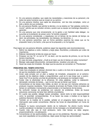 4. Es una persona empática, que capta las necesidades y reacciones de su personal y de
      todos los seres humanos que se cruzan en su camino.
   5. Es una persona intuitiva, que capta las situaciones, aún las más complejas, como un
      todo y dentro de sus contextos.
   6. Es una persona flexible, que admite la derrota y no se obstina en "dar patadas contra los
      muros"; admite que se cometen errores y quiere que su equipo se mantenga dispuesto a
      aprender.
   7. Es una persona que cree sinceramente en la gente y con facilidad sabe delegar; no
      sucumbe en la tentación de actuar como "el hombre orquesta".
   8. Es una persona considerada y respetuosa con el tiempo de los demás (el tiempo, es
      decir, las actividades, las necesidades, los intereses, los derechos...).
   9. Es una persona autocrítica, que en forma periódica examina las cosas que se ha
      propuesto hacer y ha hecho, y las que se ha propuesto y no ha logrado.


Para lograr ser una persona eficiente, podemos seguir las siguientes seis recomendaciones:
   1. Definir los objetivos a corto, mediano y largo plazo. Escribirlos y ordenarlos por orden de
       importancia.
   2. Elaborar diariamente la lista de cosas por hacer.
   3. Empezar con las "A", no con la "C", es decir, con los asuntos de primera, no con los de
       tercera importancia.
   4. En caso de duda, preguntarse: ¿Cuál es el mejor uso de mi tiempo en estos momentos?
   5. Manejar cada papel (documentos, correspondencia, recados) una sola vez.
   6. Hacer las cosas de inmediato. No dejar que los asuntos se conviertan en "Pendientes".

PRINCIPIOS DEL TIEMPO EFECTIVO.
   1. Cada hora empleada en planear ahorrará tres o cuatro a la hora de la ejecución, aparte
       de que los resultados serán mejores.
   2. Iniciar cada jornada con un plan a realizar de inmediato, empezando en el extremo
       opuesto de los objetivos vitales y preguntándose ¿qué es lo que tengo que -y quiero-
       hacer hoy? Si se escribe una lista de pendientes y se jerarquiza se manejará mejor.
   3. Cuidar más la efectividad de la eficiencia. En otras palabras, evitar la realización
       demasiado correctas de tareas.... que no son las que se tienen que hacer.
   4. Concentrarse en las tareas más nobles, es decir, en las que con menores esfuerzos se
       producen mayores resultados. Tener presente el principio de Pareto. Evitar el empleo del
       tiempo en cantidades inversamente proporcionales a la importancia de las tareas.
   5. No confundir manejo de problemas con solución de problemas. Antes de buscar
       soluciones cerciorarse de tener bien definido el problema.
   6. En cuanto sea posible, delegar tareas completas, dando tanto la total responsabilidad
       como la autoridad correspondientes. Si se hacen las cosas a medias no se logra la
       auténtica liberación del tiempo.
   7. También en la medida de lo posible, señalar en el programa diario tiempos de no
       interrupción para poder concentrarse. Alternar las horas de disponibilidad con horas de
       privacía.
   8. Asegurar la buena comunicación dentro de la institución. Se ahorra mucho tiempo
       cuando prevalecen la claridad, la concisión de los mensajes y la retroalimentación.
   9. Cuanto más alto sea el nivel jerárquico, tanto más tiempo se debe asignar,
       proporcionalmente, a la planeación.
   10. Concentrarse en las oportunidades, antes que en los problemas. Recordar que "aquellos
       que viven sepultados en los problemas, dejan pasar de largo las oportunidades".




                                             - 41
 