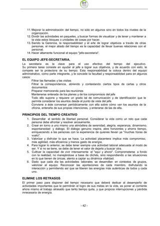 11. Mejorar la administración del tiempo, no sólo en algunos sino en todos los niveles de la
       organización.
   12. Dividir las actividades en paquetes, y buscar formas de visualizar y de tener y mantener a
       la vista estos bloques o unidades de cosas por hacer.
   13. Siendo la Gerencia, la responsabilidad y el arte de lograr objetivos a través de otras
       personas, el mejor aliado del tiempo es la capacidad de llevar buenas relaciones con el
       personal.
   14. Hacer altamente funcional el equipo "jefe-secretaria".

EL EQUIPO JEFE-SECRETARIA.
La secretaria es la clave para el uso efectivo del tiempo del ejecutivo.
Su primera tarea consiste en ayudar al jefe a lograr sus objetivos, y de acuerdo con esto, le
compete ser la protectora de su tiempo. Esta responsabilidad la coloca dentro del equipo
administrativo, como parte integrante, y le concede la facultad y responsabilidad para en algunos
casos:
       Filtrar las llamadas y las visitas
       Filtrar la correspondencia, abriendo y contestando ciertos tipos de cartas y otros
       documentos
       Preparar memoranda para las reuniones
       Mantenerse enterada de los planes y de los compromisos del jefe
       Todo ello supone y requiere un grado tal de comunicación y de identificación que le
       permita considerar los asuntos desde el punto de vista del jefe.
       Conviene a éste conversar periódicamente con ella sobre cómo van los asuntos de la
       oficina, enterarla de sus propias intenciones, y enterarse de las de ella.

PRINCIPIOS DEL TIEMPO CREATIVO
   1. Desarrollar el sentido de libertad personal. Considerar la vida como un reto que cada
      persona debe afrontar y resolver airosamente.
   2. Crear en torno a uno mismo una atmósfera de serenidad, alegría, esperanza, dinamismo,
      espontaneidad y diálogo. El diálogo genuino inspira, abre horizontes y ahorra tiempo,
      enriqueciendo a las personas con la experiencia de quienes llevan ya "muchas horas de
      vuelo".
   3. Valorizar y disfrutar lo que se hace. La actividad placentera implica más compromiso,
      más agilidad, más eficiencia y menos gasto de energía.
   4. Para lograr lo anterior, se debe tener siempre una actividad laboral adecuada al modo de
      ser. Y si no se tiene, se debe de tener el valor de dejarla y buscar otra.
   5. Cultivar la capacidad de vivir intensamente el "aquí y ahora". Comprometerse a fondo
      con la realidad, no manejándose a base de clichés, sino respondiendo a las situaciones
      en lo que tienen de únicas, atento a captar su dinámica vitalidad.
   6. Dado que cada día las actividades laborales se desarrollan en contextos de grupos,
      valorizar al equipo. Reconocer las aportaciones de cada miembro, disfrutando la
      interacción y permitiendo así que se liberen las energías más auténticas de todos y cada
      uno.

ELIMINE LOS RETRASOS
El primer paso para disponer del tiempo necesario que deberá dedicar al desempeño de
actividades importantes que le permitirán el logro de sus metas en la vida, es poner al corriente
ahora mismo el trabajo atrasado que tanto tiempo quita, y que propicia interrupciones y pérdida
innecesaria de energía.



                                             - 42
 