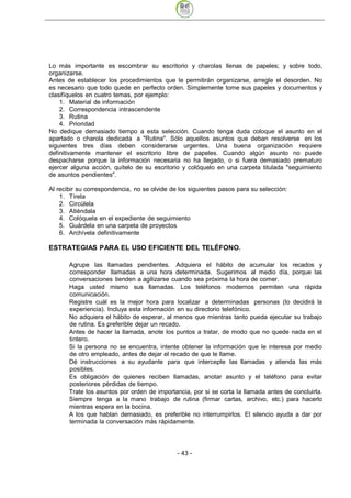Lo más importante es escombrar su escritorio y charolas llenas de papeles; y sobre todo,
organizarse.
Antes de establecer los procedimientos que le permitirán organizarse, arregle el desorden. No
es necesario que todo quede en perfecto orden. Simplemente tome sus papeles y documentos y
clasifíquelos en cuatro temas, por ejemplo:
    1. Material de información
    2. Correspondencia intrascendente
    3. Rutina
    4. Prioridad
No dedique demasiado tiempo a esta selección. Cuando tenga duda coloque el asunto en el
apartado o charola dedicada a "Rutina". Sólo aquellos asuntos que deban resolverse en los
siguientes tres días deben considerarse urgentes. Una buena organización requiere
definitivamente mantener el escritorio libre de papeles. Cuando algún asunto no puede
despacharse porque la información necesaria no ha llegado, o si fuera demasiado prematuro
ejercer alguna acción, quítelo de su escritorio y colóquelo en una carpeta titulada "seguimiento
de asuntos pendientes".

Al recibir su correspondencia, no se olvide de los siguientes pasos para su selección:
    1. Tírela
    2. Circúlela
    3. Atiéndala
    4. Colóquela en el expediente de seguimiento
    5. Guárdela en una carpeta de proyectos
    6. Archívela definitivamente

ESTRATEGIAS PARA EL USO EFICIENTE DEL TELÉFONO.

       Agrupe las llamadas pendientes. Adquiera el hábito de acumular los recados y
       corresponder llamadas a una hora determinada. Sugerimos al medio día, porque las
       conversaciones tienden a agilizarse cuando sea próxima la hora de comer.
       Haga usted mismo sus llamadas. Los teléfonos modernos permiten una rápida
       comunicación.
       Registre cuál es la mejor hora para localizar a determinadas personas (lo decidirá la
       experiencia). Incluya esta información en su directorio telefónico.
       No adquiera el hábito de esperar, al menos que mientras tanto pueda ejecutar su trabajo
       de rutina. Es preferible dejar un recado.
       Antes de hacer la llamada, anote los puntos a tratar, de modo que no quede nada en el
       tintero.
       Si la persona no se encuentra, intente obtener la información que le interesa por medio
       de otro empleado, antes de dejar el recado de que le llame.
       Dé instrucciones a su ayudante para que intercepte las llamadas y atienda las más
       posibles.
       Es obligación de quienes reciben llamadas, anotar asunto y el teléfono para evitar
       posteriores pérdidas de tiempo.
       Trate los asuntos por orden de importancia, por si se corta la llamada antes de concluirla.
       Siempre tenga a la mano trabajo de rutina (firmar cartas, archivo, etc.) para hacerlo
       mientras espera en la bocina.
       A los que hablan demasiado, es preferible no interrumpirlos. El silencio ayuda a dar por
       terminada la conversación más rápidamente.




                                              - 43
 