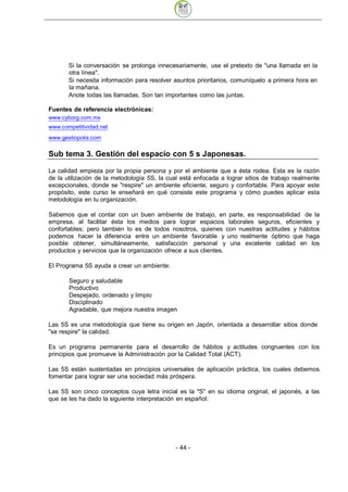 Si la conversación se prolonga innecesariamente, use el pretexto de "una llamada en la
       otra línea".
       Si necesita información para resolver asuntos prioritarios, comuníquelo a primera hora en
       la mañana.
       Anote todas las llamadas. Son tan importantes como las juntas.

Fuentes de referencia electrónicas:




Sub tema 3. Gestión del espacio con 5 s Japonesas.

La calidad empieza por la propia persona y por el ambiente que a ésta rodea. Esta es la razón
de la utilización de la metodología 5S, la cual está enfocada a lograr sitios de trabajo realmente
excepcionales, donde se "respire" un ambiente eficiente, seguro y confortable. Para apoyar este
propósito, este curso le enseñará en qué consiste este programa y cómo puedes aplicar esta
metodología en tu organización.

Sabemos que el contar con un buen ambiente de trabajo, en parte, es responsabilidad de la
empresa, al facilitar ésta los medios para lograr espacios laborales seguros, eficientes y
confortables; pero también lo es de todos nosotros, quienes con nuestras actitudes y hábitos
podemos hacer la diferencia entre un ambiente favorable y uno realmente óptimo que haga
posible obtener, simultáneamente, satisfacción personal y una excelente calidad en los
productos y servicios que la organización ofrece a sus clientes.

El Programa 5S ayuda a crear un ambiente:

       Seguro y saludable
       Productivo
       Despejado, ordenado y limpio
       Disciplinado
       Agradable, que mejora nuestra imagen

Las 5S es una metodología que tiene su origen en Japón, orientada a desarrollar sitios donde
"se respire" la calidad.

Es un programa permanente para el desarrollo de hábitos y actitudes congruentes con los
principios que promueve la Administración por la Calidad Total (ACT).

Las 5S están sustentadas en principios universales de aplicación práctica, los cuales debemos
fomentar para lograr ser una sociedad más próspera.

Las 5S son cinco conceptos cuya letra inicial es la "S" en su idioma original, el japonés, a las
que se les ha dado la siguiente interpretación en español:




                                              - 44
 