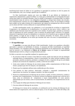 transformacional tratará de imbuir en sus seguidores la capacidad de cuestionar no sólo los puntos de
vista establecidos, sino, con el tiempo, aquellos que él estableció”.
      Un líder transformador empieza por crear una visión de lo que debería ser idealmente su
organización, departamento o grupo de trabajo. La visión guía al administrador en la búsqueda del mejor
camino para lograr los resultados deseados, como la calidad, el desempeño y la productividad. Los líderes
transformadores tratan de motivar a los trabajadores dirigiendo su enfoque hacia ideales más elevados.
Este comportamiento contrasta con el de los líderes transaccionistas, es decir, los que dirigen su enfoque
hacia cumplir con las reglas existentes de la organización, que canjean las recompensas por estar de acuerdo
con los deseos del líder e incluso abdican de su responsabilidad de líderes.
      Un líder transformador ayuda a sus subalternos a ver la necesidad de revitalizar su organización.
Compromete a los subalternos en la planificación y la creación de esta nueva visión y motiva a sus
subalternos para funcionar mejor de lo esperado en tres sentidos. En primer lugar, aumenta su conciencia
sobre la importancia de ciertos resultados, como el aumento de productividad o eficiencia. En segundo,
demuestra la importancia de que los trabajadores se concentren en los beneficios que su equipo de trabajo
puede producir, en lugar de que lo hagan en sus intereses personales. En tercero, eleva el niel de
necesidades de los trabajadores, de tal suerte que concedan más valor a los retos, la responsabilidad y el
crecimiento.

   El superliderazgo
      El superlíder va un paso más allá que el líder transformador. Ayuda a sus seguidores a descubrir,
aprovechar y aumentar sus habilidades al máximo. A semejanza del líder transformador, el superlíder
otorga facultades a sus seguidores para que contribuyan plenamente en las organizaciones. Pero además,
trata de convertir a sus subalternos en líderes de sí mismos, capaces de aceptar la responsabilidad
fundamental para motivar y dirigir su comportamiento personal.
Un líder se convierte en un superlíder mediante los siguientes pasos:
   1. Se convierte en líder de sí mismo. Como líder de sí mismo, puede usar toda una serie de estrategias
      enfocadas hacia el comportamiento y hacia el conocimiento, las cuales incluyen establecer metas
      personales, ponerlas en práctica, premiarse o castigarse él solo y asegurarse de que las actividades
      producen una sensación de competencia, sentido y control de uno mismo.
   2. Actúa como modelo de liderazgo de uno mismo porque exhibe comportamientos de líder de uno
      mismo y propicia que otros los ensayen y los reproduzcan.
   3. Propicia que los empleados definan metas establecidas por ellos mismos.
   4. Crea patrones de ideas positivas, observando, evaluando y mejorando constantemente las
      suposiciones, las creencias, las imágenes mentales y las ideas en general.
   5. Premia los comportamientos de liderazgo de uno mismo y regaña, en forma constructiva, cuando se
      presentan otros comportamientos. Los premios incluyen recompensas naturales que se derivan de la
      tarea, como un sentimiento de competencia y mayor responsabilidad, así como premios
      administrados por uno mismo, como el reconocimiento, las alabanzas y las congratulaciones de uno
      mismo.
   6. Usa el equipo de trabajo para fomentar el liderazgo de uno mismo.
   7. Crea una cultura de liderazgo de uno mismo.

    El liderazgo de sí mismo de los empleados, en combinación con los sistemas de liderazgo de uno
mismo dentro de la organización, como un cultura de apoyo, el uso de equipos y el diseño del trabajo, dan




                                                 -6
 