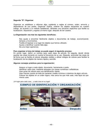 Segunda "S": Organizar

Organizar es establecer o reformar algo, sujetando a reglas el número, orden, armonía y
dependencia de sus partes. Organizar implica, ordenar los objetos requeridos en nuestro
trabajo, de acuerdo a un método establecido, dándoles una ubicación específica que facilite su
localización, disposición y regreso al mismo lugar, después de ser usados.

La Organización nos trae los siguientes beneficios:

        Nos ayuda a encontrar fácilmente objetos o documentos de trabajo, economizando
        tiempos y movimientos.
        Facilita el regresar a su lugar los objetos que hemos utilizado.
        Ayuda a identificar cuando falta algo.
        Da una mejor apariencia.

Para organizar el área de trabajo se puede seguir el siguiente proceso:
En primer lugar, definir un nombre para cada clase de artículo. En seguida, decidir dónde
guardar las cosas tomando en cuenta la frecuencia de su uso. Después, acomodar las cosas de
tal forma que se facilite el colocar etiquetas visibles y utilizar códigos de colores para facilitar la
localización de los objetos de manera rápida y sencilla.

Algunos consejos prácticos para la organización:

        Asignar un lugar a cada objeto, documento, herramienta o parte.
        Identificar cada cosa, mediante etiquetas con claves numéricas o alfabéticas.
        Usar guías de colores para una identificación rápida.
        Usar marcas cuando se trata de mantener niveles mínimos o máximos de algún artículo.
        Colocar los objetos en un orden lógico; más cerca los que más usas, más lejos los que
        menos usas.

¡Un lugar para cada cosa... y cada cosa en su lugar!




                                                  - 49
 