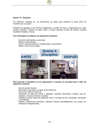 Quinta "S": Disciplina

Por definición, disciplina es: "La observancia de reglas para mantener el orden entre los
miembros de un cuerpo".

Disciplina es apegarse a las normas establecidas y cumplir las leyes y reglamentos que rigen
nuestra sociedad. También es lograr orden y control personal a partir de entrenar nuestras
facultades mentales y físicas.

Con la Disciplina se obtienen los siguientes beneficios:

      Se evitan reprimendas y sanciones.
      Mejora nuestra eficacia.
      Somos más apreciados por nuestros jefes y compañeros.
      Mejora nuestra auto-imagen.




Para fomentar la disciplina en una organización o empresa se aconseja llevar a cabo las
siguientes prácticas:

      Uso de ayudas visuales
      Recorridos a las áreas, por parte de los directivos.
      Promoción continua de las 5S:
      Publicación de fotos del "antes" y "después", boletines informativos, carteles, usos de
      insignias, concursos de lema y logotipo.
      Establecer rutinas diarias de aplicación como "5 minutos de 5S", actividades mensuales
      y semestrales.
      Realizar evaluaciones periódicas, utilizando criterios pre-establecidos, con grupos de
      verificación independientes.




                                           - 52
 