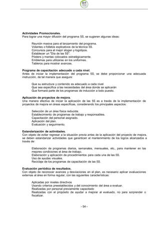 Actividades Promocionales.
Para lograr una mayor difusión del programa 5S, se sugieren algunas ideas:

       Reunión masiva para el lanzamiento del programa.
       Volantes o folletos explicativos de la técnica 5S.
       Concursos para el mejor slogan y logotipos.
       Establecer un "Día de las 5S".
       Pósters y mantas colocados estratégicamente.
       Emblemas para utilizarse en los uniformes.
       Tableros para mostrar avances.

Programa de capacitación adecuado a cada nivel.
Antes de iniciar la implementación del programa 5S, se debe proporcionar una adecuada
instrucción, de tal manera que asegure:

       Que su estructura y contenido es adecuado a cada nivel
       Que sea específica a las necesidades del área donde se aplicarán
       Que formará parte de los programas de inducción a todo puesto.

Aplicación de proyectos de mejora.
Una manera efectiva de iniciar la aplicación de las 5S es a través de la implementación de
proyectos de mejora en áreas específicas, considerando los principales aspectos:

       Selección de un área física reducida.
       Establecimiento de programas de trabajo y responsables.
       Capacitación del personal asignado.
       Aplicación del plan.
       Evaluación y seguimiento.

Estandarización de actividades.
Con objeto de evitar regresar a la situación previa antes de la aplicación del proyecto de mejora,
se deben estandarizar actividades que garanticen el mantenimiento de los logros alcanzados a
través de:

       Elaboración de programas diarios, semanales, mensuales, etc., para mantener en las
       mejores condiciones el área de trabajo.
       Elaboración y aplicación de procedimientos para cada una de las 5S.
       Uso de ayudas visuales.
       Reciclaje de los programas de capacitación de las 5S.

Evaluación periódica de resultados.
Con objeto de reconocer avances y desviaciones en el plan, es necesario aplicar evaluaciones
externas al área en forma regular, con las siguientes características:

       Aplicadas por niveles directivos
       Usando criterios preestablecidos y del conocimiento del área a evaluar.
       Realizadas por personal previamente capacitado
       Realizadas con el propósito de ayudar a mejorar al evaluado, no para sorprender o
       fiscalizar.


                                              - 54
 
