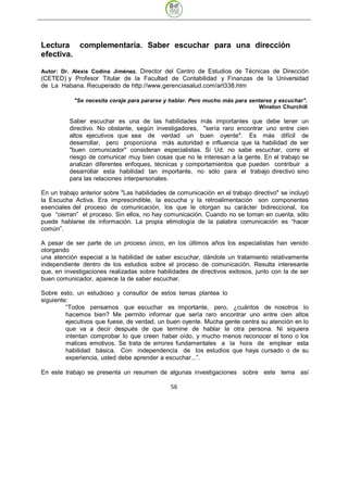 Lectura complementaria. Saber escuchar para una dirección
efectiva.

Autor: Dr. Alexis Codina Jiménez. Director del Centro de Estudios de Técnicas de Dirección
(CETED) y Profesor Titular de la Facultad de Contabilidad y Finanzas de la Universidad
de La Habana. Recuperado de http://www.gerenciasalud.com/art338.htm

           "Se necesita coraje para pararse y hablar. Pero mucho más para sentarse y escuchar".
                                                                             Winston Churchill

          Saber escuchar es una de las habilidades más importantes que debe tener un
          directivo. No obstante, según investigadores, "sería raro encontrar uno entre cien
          altos ejecutivos que sea de verdad un buen oyente". Es más difícil de
          desarrollar, pero proporciona más autoridad e influencia que la habilidad de ser
          "buen comunicador" consideran especialistas. Si Ud. no sabe escuchar, corre el
          riesgo de comunicar muy bien cosas que no le interesan a la gente. En el trabajo se
          analizan diferentes enfoques, técnicas y comportamientos que pueden contribuir a
          desarrollar esta habilidad tan importante, no sólo para el trabajo directivo sino
          para las relaciones interpersonales.

En un trabajo anterior sobre "Las habilidades de comunicación en el trabajo directivo" se incluyó
la Escucha Activa. Era imprescindible, la escucha y la retroalimentación son componentes
esenciales del proceso de comunicación, los que le otorgan su carácter bidireccional, los
que “cierran” el proceso. Sin ellos, no hay comunicación. Cuando no se toman en cuenta, sólo
puede hablarse de información. La propia etimología de la palabra comunicación es “hacer
común”.

A pesar de ser parte de un proceso único, en los últimos años los especialistas han venido
otorgando
una atención especial a la habilidad de saber escuchar, dándole un tratamiento relativamente
independiente dentro de los estudios sobre el proceso de comunicación. Resulta interesante
que, en investigaciones realizadas sobre habilidades de directivos exitosos, junto con la de ser
buen comunicador, aparece la de saber escuchar.

Sobre esto, un estudioso y consultor de estos temas plantea lo
siguiente:
         “Todos pensamos que escuchar es importante, pero, ¿cuántos de nosotros lo
         hacemos bien? Me permito informar que sería raro encontrar uno entre cien altos
         ejecutivos que fuese, de verdad, un buen oyente. Mucha gente centra su atención en lo
         que va a decir después de que termine de hablar la otra persona. Ni siquiera
         intentan comprobar lo que creen haber oído, y mucho menos reconocer el tono o los
         matices emotivos. Se trata de errores fundamentales a la hora de emplear esta
         habilidad básica. Con independencia de los estudios que haya cursado o de su
         experiencia, usted debe aprender a escuchar...”.

En este trabajo se presenta un resumen de algunas investigaciones sobre este tema así

                                               56
 