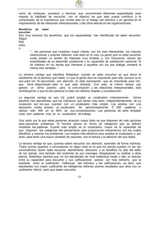 como de enfoques, procesos y técnicas que recomiendan diferentes especialistas para
mejorar la habilidad de escuchar, con el objetivo de que esto pueda contribuir a la
comprensión de la importancia que reviste esto en el trabajo del directivo y en general en el
mejoramiento de las relaciones interpersonales y del clima laboral en las organizaciones.

Beneficios   de   saber
escuchar.
Son muy diversos los beneficios que los especialistas han identificado de saber escuchar.
Según
Rob
ertso
n:
       “... las personas que muestran mayor interés, son los más interesantes, los mejores
       interlocutores y quienes obtienen mas éxito en la vida. La gente que no sabe escuchar
       suele poseer un ámbito de intereses muy limitado y, con frecuencia, reduce las
       posibilidades de su desarrollo profesional y su capacidad de satisfacción personal. Si
       se interesa en los temas que interesan a aquellos con los que dialoga, extraerá al
       menos tres ventajas...“

La primera ventaja que identifica Robertson cuando se sabe escuchar es que eleva la
autoestima de la persona que habla. Lo que la gente dice es importante para ella, aunque no lo
sea para Ud. Al escucharla con atención, le está expresando que es importante para Ud.,
que tiene determinado valor lo que esta diciendo. Con esto, al mismo tiempo que
genera un clima positivo para la comunicación y las relaciones interpersonales, está
contribuyendo a que la otra persona lo trate con idéntico respeto y consideración.

La segunda ventaja es que Ud. podrá ampliar su vocabulario indirectamente. Varios
estudios han demostrado que los individuos que tienen más éxito, independientemente de su
ocupación, son los que cuentan con un vocabulario más amplio. Los adultos con una
educación media poseen un vocabulario de aproximadamente 2 000 palabras y
utilizan sólo 400 en el 80% de sus conversaciones. Las personas de éxito emplean
unas cien palabras mas en su vocabulario de trabajo.

Una razón por la que estas personas alcanzan mayor éxito es que disponen de más opciones
para solucionar problemas. El hombre piensa en forma de categorías que se definen
mediante las palabras. Cuanto más amplio es el vocabulario, mayor es la capacidad de
que disponen las categorías del pensamiento para proporcionar mecanismos con los cuales
identificar y resolver los problemas. Los medios más efectivos para ampliar el vocabulario y, por
tanto, para tener una mayor variedad de opciones, son la lectura y la atención del que habla.

La tercera ventaja es que, quienes saben escuchar con atención, aprenden de forma indirecta.
Todos somos expertos o conocedores en algún área en la que los demás pueden no ser tan
conocedores). Quien sabe escuchar atentamente descubre y se beneficia no sólo del estilo
de los demás, sino también del contenido de sus mensajes. Desplazando su análisis a otros
planos, Robertson plantea que, en los estudiantes de nivel intelectual medio o alto, la relación
entre su capacidad para escuchar y sus calificaciones parece ser más estrecha que la
existente entre el coeficiente intelectual del individuo y las calificaciones, es decir, que
estudiantes con mayor coeficiente de inteligencia obtienen peores resultados que otros con un
coeficiente inferior, pero que saben escuchar.

                                               57
 