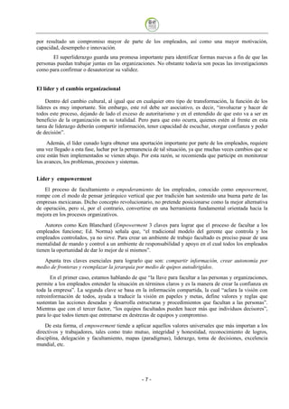 por resultado un compromiso mayor de parte de los empleados, así como una mayor motivación,
capacidad, desempeño e innovación.
       El superliderazgo guarda una promesa importante para identificar formas nuevas a fin de que las
personas puedan trabajar juntas en las organizaciones. No obstante todavía son pocas las investigaciones
como para confirmar o desautorizar su validez.


El líder y el cambio organizacional

    Dentro del cambio cultural, al igual que en cualquier otro tipo de transformación, la función de los
líderes es muy importante. Sin embargo, este rol debe ser asociativo, es decir, “involucrar y hacer de
todos este proceso, dejando de lado el exceso de autoritarismo y en el entendido de que esto va a ser en
beneficio de la organización en su totalidad. Pero para que esto ocurra, quienes estén al frente en esta
tarea de liderazgo deberán compartir información, tener capacidad de escuchar, otorgar confianza y poder
de decisión”.
     Además, el líder cunado logra obtener una aportación importante por parte de los empleados, requiere
una vez llegado a esta fase, luchar por la permanencia de tal situación, ya que muchas veces cambios que se
cree están bien implementados se vienen abajo. Por esta razón, se recomienda que participe en monitorear
los avances, los problemas, procesos y sistemas.


Líder y empowerment
   El proceso de facultamiento o empoderamiento de los empleados, conocido como empowerment,
rompe con el modo de pensar jerárquico vertical que por tradición han sostenido una buena parte de las
empresas mexicanas. Dicho concepto revolucionario, no pretende posicionarse como la mejor alternativa
de operación, pero sí, por el contrario, convertirse en una herramienta fundamental orientada hacia la
mejora en los procesos organizativos.
    Autores como Ken Blanchard (Empowerment 3 claves para lograr que el proceso de facultar a los
empleados funcione; Ed. Norma) señala que, “el tradicional modelo del gerente que controla y los
empleados controlados, ya no sirve. Para crear un ambiente de trabajo facultado es preciso pasar de una
mentalidad de mando y control a un ambiente de responsabilidad y apoyo en el cual todos los empleados
tienen la oportunidad de dar lo mejor de sí mismos”.
   Apunta tres claves esenciales para lograrlo que son: compartir información, crear autonomía por
medio de fronteras y reemplazar la jerarquía por medio de quipos autodirigidos.
       En el primer caso, estamos hablando de que “la llave para facultar a las personas y organizaciones,
permite a los empleados entender la situación en términos claros y es la manera de crear la confianza en
toda la empresa”. La segunda clave se basa en la información compartida, la cual “aclara la visión con
retroinformación de todos, ayuda a traducir la visión en papeles y metas, define valores y reglas que
sustentan las acciones deseadas y desarrolla estructuras y procedimientos que facultan a las personas”.
Mientras que con el tercer factor, “los equipos facultados pueden hacer más que individuos decisores”,
para lo que todos tienen que entrenarse en destrezas de equipos y compromiso.
    De esta forma, el empowerment tiende a aplicar aquellos valores universales que más importan a los
directivos y trabajadores, tales como trato mutuo, integridad y honestidad, reconocimiento de logros,
disciplina, delegación y facultamiento, mapas (paradigmas), liderazgo, toma de decisiones, excelencia
mundial, etc.




                                                -7
 