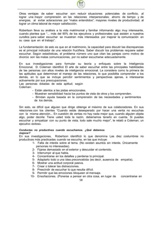 Otras ventajas de saber escuchar son: reducir situaciones potenciales de conflicto, al
lograr una mayor comprensión en las relaciones interpersonales; ahorro de tiempo y de
energías, al evitar aclaraciones por “malos entendidos”; mayores niveles de productividad, al
lograr un clima laboral de mayor satisfacción.

Robertson lleva su análisis a la vida matrimonial y familiar informando algo muy interesante,
cuando plantea que “... más del 90% de los ejecutivos y profesionales que asisten a nuestros
cursillos para saber escuchar se muestran más interesados por mejorar la comunicación en
su casa que en el trabajo”.

La fundamentación de esto es que en el matrimonio, la capacidad para discutir las discrepancias
es el principal indicador de una relación fructífera. Saber discutir los problemas requiere saber
escuchar. Según estadísticas, el problema número uno que citan las parejas como motivo de
divorcio son las malas comunicaciones, por no saber escucharse adecuadamente.

En sus investigaciones para formular su teoría y enfoques sobre la Inteligencia
Emocional, D. Coleman identificó El arte de saber escuchar entre las principales habilidades
de las personas con altos niveles de inteligencia emocional. La considera como la primera de
las aptitudes que determinan el manejo de las relaciones, lo que posibilita comprender a los
demás, en lo que se incluye percibir sentimientos y perspectivas ajenas, e interesarse
activamente por sus preocupaciones.
Las personas dotadas de esta aptitud, según
Coleman:
           - Están atentos a las pistas emocionales.
           - Muestran sensibilidad hacia los puntos de vista de otros y los comprenden.
           - Brindan ayuda basada en la comprensión de las necesidades y sentimientos
             de los demás.

Sin esto, es difícil que alguien que dirige obtenga el máximo de sus colaboradores. En sus
relaciones con los clientes “Cuando estás desesperado por hacer una venta no escuchas
con la misma atención... En cuestión de ventas no hay nada mejor que, cuando alguien objeta
algo, poder decirle: Tiene usted toda la razón, deberíamos tenerlo en cuenta. Si puedes
escuchar y simpatizar con su punto de vista, todo sale mucho mejor”, le relató a Coleman, un
ejecutivo exitoso.

Conductas no productivas cuando escuchamos. ¿Qué debemos
mejorar?
En sus investigaciones, Robertson identificó lo que denomina Las diez costumbres no
productivas más practicadas cuando se escucha, en las que incluye:
          1- Falta de interés sobre el tema. (No existen asuntos sin interés. Únicamente
             personas no interesadas).
          2- Fijarse demasiado en el exterior y descuidar el contenido.
          3- Interrumpir al que habla.
          4- Concentrarse en los detalles y perderse lo principal.
          5- Adaptarlo todo a una idea preconcebida (es decir, ausencia de empatía).
          6- Mostrar una actitud corporal pasiva.
          7- Crear o tolerar las distracciones.
          8- Prescindir de escuchar lo que resulta difícil.
          9- Permitir que las emociones bloqueen el mensaje.
         10- Ensoñaciones. (Ponerse a pensar en otra cosa, en lugar de       concentrarse en
                                                58
 
