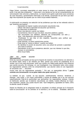 lo que escucha).

Edgar Schein, connotado especialista en estos temas le otorga una importancia especial al
punto 3 de esta lista enfatizando “...interrumpir a los demás es uno de los comportamientos de
comunicación más comunes y destructivos. La mayoría de la gente suele tener poca conciencia
de cuán frecuente y groseramente interrumpe a los demás, convencida de que tiene que decir
algo más importante que aquello que va a decir el que estaba hablando...


A continuación se presenta una selección de las problemas que más se han reiterado sobre lo
que “tenemos que superar”.
          - Necesidad de mejorar nuestra comunicación escuchando más.
          - Utilizar más toda la capacidad de escuchar que tenemos.
          - No interrumpir al interlocutor.
          - Poner más atención cuando nos hablan.
          - Concentrarnos más en lo que nos dicen, escuchar palabras y gestos.
          - Ser escuchados nos satisface, debemos ser consecuentes con esto y
            tener más disposición para escuchar a los demás.
          - Parafrasear lo que dice el otro (repetirlo, resumirlo) para verificar que
            hemos comprendido.
          - Evitar barreras, no hacer suposiciones previas.
          - Evitar tener la “mente en blanco”, cuando nos hablan.
          - No identificar la acción de escuchar como una actitud de sumisión o pasividad
            sino todo lo contrario.
          - Demostrarle al otro que le prestamos atención, que nos interesa lo que dice,
            aunque no coincidamos.
          - Mirar al que habla.


¿Qué    nos    impide         escuchar
adecuadamente?
Entre las razones principales por las que la mayoría de nosotros no escuchamos con atención a
los demás están: temor a ser influidos por ellos, pensar que somos los poseedores de la
verdad, que el otro está equivocado, sentir que cuando uno habla puede ejercer más influencia
que cuando escucha. Sin embargo, en una investigación muy interesante sobre cómo actúan
los negociadores exitosos, entre los comportamientos que asumen estos en una negociación
se encuentra que “... escuchan
mucho más que los negociadores promedio...”. Por eso, un especialista afirma "...quien
controla una conversación no es quien habla sino quien escucha...".

La realidad es que, cuando se nos escucha auténticamente tenemos tendencia a
expresar más cosas, y con mayor profundidad y riqueza de detalles que si se nos escucha
superficialmente. Esta es la oportunidad que aprovechan los negociadores exitosos. Cuando
el interlocutor percibe que lo estamos escuchando con interés, nuestra influencia es mayor.
Una expresión popular que puede resumir esto: “Qué inteligente y agradable es Fulano, cómo
te atiende cuando le hablas”.

Desde los filósofos de la antigüedad hasta la actualidad, el énfasis principal de la formación
sobre la comunicación se ha centrado en la escritura y en la oratoria. Aristóteles definió el

                                             59
 