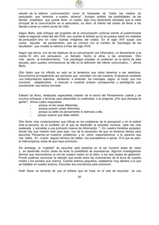 estudio de la retórica (comunicación) como la búsqueda de “todos los medios de
persuasión que tenemos a nuestro alcance”. Aunque analizó las posibilidades de los
demás propósitos que puede tener un orador, dejo muy claramente asentado que la meta
principal de la comunicación es la persuasión, es decir, el intento del orador de llevar a los
demás a tener su mismo punto de vista.

Según Berlo, este enfoque del propósito de la comunicación continuó siendo el predominante
hasta la segunda mitad del silo XVIII, aun cuando el énfasis ya no se pusiera sobre los métodos
de persuasión sino en crear buenas imágenes del orador. En el siglo XVII surgió una
nueva escuela de pensamiento, que se conoció con el nombre de "psicología de las
facultades", que invadió la retórica a fines del siglo XVIII.

Según esa teoría, uno de los objetivos de la comunicación era informativo, un llamamiento a la
mente. El otro era persuasivo, un llamado hecho al alma, a las emociones. Otro
más servía al entretenimiento. "Los psicólogos actuales no sostienen ya la teoría de esta
escuela, pero quedan reminiscencia de ella en la definición del intento comunicativo...", afirma
Berlo.

Otro factor que ha influido en esto es la tendencia que todos tenemos a ser selectivos.
Escuchamos principalmente las opiniones que coinciden con las nuestras. Evaluamos mediante
una interpretación selectiva, tendiendo a entender los mensajes según el modo que nos
conviene, adaptándolos a menudo a nuestras propias concepciones y paradigmas que
previamente nos hemos formado.


Edward de Bono, destacado especialista creador de la teoría del Pensamiento Lateral y de
muchos enfoques y técnicas para desarrollar la creatividad, a la pregunta ¿Por qué discrepa la
gente?, ofrece cuatro respuestas:
        -      porque ve las cosas diferentes,
        -      porque quieren cosas diferentes,
        -      porque su estilo de pensamiento lo estimula a ello,
        -     porque supone que debe estarlo

Otro factor mas contemporáneo que influye en los problemas de la percepción y en la actitud
ante la escucha es el contexto en el que se desarrolla la actividad humana, cada vez mas
acelerada y sometida a una profusión masiva de información. "...En nuestra frenética sociedad,
donde hay que hacerlo todo para ayer, nos da la sensación de que no tenemos tiempo para
escuchar. Pensamos en nuestros problemas y en cómo responderemos a la persona que
nos habla. En cuanto alguien termina de hablar, nos precipitamos a opinar. O lo que es peor,
le interrumpimos antes de que haya concluido...

Sin embargo, la “cualidad” de escuchar está presente en el ser humano antes de nacer
y se desarrolla mucho antes de tener la posibilidad de expresarnos. Algunos investigadores
afirman que reconocemos la voz de nuestra madre en el útero, a los seis meses de gestación.
Pronto pudimos reconocer la relación que existe entre los movimientos de la boca de nuestra
madre y los sonidos que oíamos. Cuando éramos pequeños, estábamos muy atentos a lo que
se hablaba en nuestro entorno. Escuchar era una técnica para sobrevivir.

Keith Davis se lamenta de que el énfasis que se hace en el arte de escuchar             es una

                                              60
 