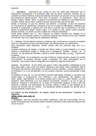 siguiente:

 1-     Consejeros.     Suponemos que cuando el otro nos habla está esperando que lo
asesoremos, aconsejemos o le brindemos algún tipo de ayuda. Entonces, mientras nos va
contando su historia, tratamos a toda velocidad de encontrarle una solución a lo que nos plantea
que disparamos apenas termina. Esto, lejos de ayudarlo, lo “desordena”, como diría la
poetisa cubana Carilda Oliver. Le genera un sentimiento de ineficiencia e incompetencia por
no haber “sabido” actuar mejor, cuando la solución parecía haber sido tan sencilla.
Desde el momento en que nos creemos con derecho a aconsejar al otro nos ubicamos
en una posición de superioridad, colocando al otro en un plano de inferioridad y debilidad, que
aumenta su inseguridad y angustia. Por otro lado, la solución que le ofrecemos no le sirve,
porque la elaboramos desde “nuestro lugar” y no desde el suyo, desde nuestra particular
historia personal y no desde su sentir y desde sus vivencias específicas.
Puede pasar también que, al otro contarnos su historia, entremos por analogía en el
desarrollo de una situación nuestra y le contemos después qué hicimos en ese caso, dándole
una solución que no es válida para él, saliéndonos del tema.

2-   Víctimas. Cuando alguien empieza a contarnos algo, comenzamos a procesar en paralelo
cómo va a afectarnos eso que nos está diciendo, qué consecuencias va a acarrearnos.
Este mecanismo suele dispararse, cuando nuestro jefe nos comunica algo que va a
modificar
nuestras condiciones de trabajo, o cuando nos informa sobre un nuevo proyecto o un nuevo
sistema, o simplemente evalúa un trabajo que le entregamos. También sucede en el
contexto de las relaciones familiares, cuando un padre reprocha algo a su hijo, o discute con
la esposa.
Según los Epstein, es el mecanismo que más contamina nuestra escucha, porque nos inserta
en el territorio de nuestros temores, dudas y angustias. Por estar preocupados por el
“problema” que nuestro miedo e inseguridad nos engendran, dejamos de escuchar.

3-Jueces.   Escuchamos al otro desde una postura crítica, para aprobar o desaprobar lo que
dice, para juzgar o para emitir una opinión. Mientras el otro habla, vamos repasando toda la
información que tenemos almacenada “en nuestros archivos mentales” y vamos chequeando si
la contradice o no, si se corresponde o no con nuestras creencias, vamos enjuiciándola a cada
minuto.
El problema es que así no nos permitimos escuchar alternativas, enfoques y conceptos que
pueden llegar a enriquecernos; nos inhibimos y nos autolimitamos. No dejamos que
nadie aporte algo diferente, no le damos entrada real a nada ni a nadie “distinto” a lo que
pensamos. Sólo verificamos si lo que estamos escuchando coincide o no con lo que ya
sabemos. Volvemos a colocarnos en un plano de superioridad respecto al otro y sólo nos
limitamos a efectuar una confrontación de visiones, valores y estilos, lo que interfiere en el
proceso de escucha real. En síntesis, nos quedamos atados al pasado, sin permitir que la
escucha alimente nuestro futuro.

Los autores de esta clasificación de “lugares desde los que escuchamos” proponen las
siguientes
salidas desde cada lugar de
escucha.
1- Consejeros. Hay dos actitudes que pueden ayudarnos a salir de la encrucijada. Una es,
calmar la ansiedad que nos provoca querer encontrar soluciones a toda costa por presumir que
eso es lo que el
                                              62
 