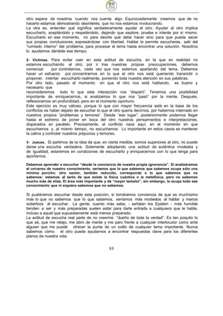 otro espera de nosotros cuando nos cuenta algo. Equivocadamente creemos que de no
hacerlo estamos demostrando desinterés, que no nos estamos involucrando.
La otra es, entender qué significa verdaderamente ayudar al otro. Ayudar al otro implica
escucharlo, aceptándolo y respetándolo, dejando que explore, pruebe e intente por sí mismo.
Escucharlo en ese momento, no para decirle qué debe hacer sino para que pueda sacar
sus propias conclusiones, expresándose con libertad. Hablar le permite escucharse, salir del
“rumiado interno” del problema, para procesar el tema hasta encontrar una solución. Nosotros
lo ayudamos dándole ese tiempo.

2- Víctimas. Para evitar caer en esta actitud de escucha, en la que en realidad no
estamos escuchando al otro, por ir tras nuestras propias preocupaciones, debemos
comenzar       por controlarnos, cada vez que nos estemos apartando del tema. Debemos
hacer un esfuerzo por concentrarnos en lo que el otro nos está queriendo transmitir o
proponer, intentar escucharlo realmente, poniendo toda nuestra atención en sus palabras.
Por otro lado, pasado el momento en que el otro nos está hablando, es bueno y
necesario que
reconsideremos todo lo que esta interacción nos “disparó”. Tenemos una posibilidad
importante de enriquecernos, si analizamos lo que nos “pasó” por la mente. Después,
reflexionamos en profundidad, pero en el momento oportuno.
Este ejercicio es muy valioso, porque lo que con mayor frecuencia está en la base de los
conflictos es haber dejado de escuchar lo que el otro quería decirnos, por habernos internado en
nuestros propios “problemas y temores”. Desde “ese lugar”, posteriormente podemos llegar
hasta el extremo de poner en boca del otro nuestros pensamientos e interpretaciones,
disparados en paralelo. Precisamente, el conflicto nace aquí, en el momento en que
escuchamos y, al mismo tiempo, no escuchamos. Lo importante en estos casos es mantener
la calma y controlar nuestros prejuicios y temores.

3- Jueces. Si partimos de la idea de que, en cierta medida, somos superiores al otro, no puede
darse una escucha verdadera. Solamente adoptando una actitud de auténtica modestia y
de igualdad, estaremos en condiciones de escucharlo y enriquecernos con lo que tenga para
aportarnos.

Debemos aprender a escuchar “desde la conciencia de nuestra propia ignorancia”. Si analizáramos
el universo de nuestro conocimiento, veríamos que lo que sabemos que sabemos ocupa sólo una
mínima porción; otro sector, también reducido, corresponde a lo que sabemos que no
sabemos: estamos al tanto de que existe la física cuántica o la metafísica, pero no sabemos
mucho más de ellas. El área más importante y de “mayor tamaño”, sin embargo, la ocupa todo ese
conocimiento que ni siquiera sabemos que no sabemos.

Si pudiéramos escuchar desde esta posición, si tomáramos conciencia de que es muchísimo
más lo que no sabemos que lo que sabemos, seríamos más modestos al hablar y menos
soberbios al escuchar. La gente, cuanto más sabe, - señalan los Epstein - más humilde
tienden a ser y más preparadas suelen estar para darle entrada a cualquiera que le hable,
incluso a aquel que supuestamente está menos preparado.
La actitud de escucha real parte de no creerme “dueño de toda la verdad”. Es tan poquito lo
que sé, que me relajo, me abro de mente y me paro frente a cualquier interlocutor como ante
alguien que me puede ofrecer la punta de un ovillo de cualquier tema importante. Nunca
sabemos cómo       el otro puede ayudarnos a encontrar respuestas clave para los diferentes
planos de nuestra vida.


                                              63
 