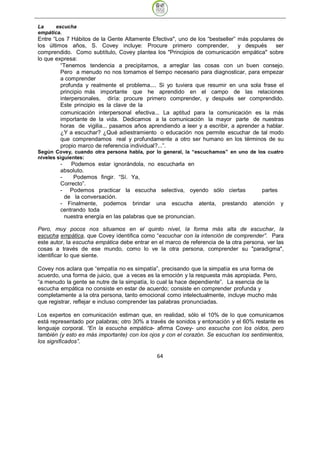 La     escucha
empática.
Entre “Los 7 Hábitos de la Gente Altamente Efectiva", uno de los “bestseller” más populares de
los últimos años, S. Covey incluye: Procure primero comprender,               y después    ser
comprendido. Como subtítulo, Covey plantea los "Principios de comunicación empática" sobre
lo que expresa:
         “Tenemos tendencia a precipitarnos, a arreglar las cosas con un buen consejo.
         Pero a menudo no nos tomamos el tiempo necesario para diagnosticar, para empezar
         a comprender
         profunda y realmente el problema.... Si yo tuviera que resumir en una sola frase el
         principio más importante que he aprendido en el campo de las relaciones
         interpersonales, diría: procure primero comprender, y después ser comprendido.
         Este principio es la clave de la
         comunicación interpersonal efectiva... La aptitud para la comunicación es la más
         importante de la vida. Dedicamos a la comunicación la mayor parte de nuestras
         horas de vigilia... pasamos años aprendiendo a leer y a escribir, a aprender a hablar.
         ¿Y a escuchar? ¿Qué adiestramiento o educación nos permite escuchar de tal modo
         que comprendamos real y profundamente a otro ser humano en los términos de su
         propio marco de referencia individual?...”.
Según Covey, cuando otra persona habla, por lo general, la “escuchamos” en uno de los cuatro
niveles siguientes:
        -   Podemos estar ignorándola, no escucharla en
        absoluto.
        -    Podemos fingir. “Sí. Ya,
        Correcto”.
        - Podemos practicar la escucha selectiva, oyendo sólo ciertas                   partes
          de la conversación.
        - Finalmente, podemos brindar una escucha atenta, prestando                 atención     y
        centrando toda
          nuestra energía en las palabras que se pronuncian.

Pero, muy pocos nos situamos en el quinto nivel, la forma más alta de escuchar, la
escucha empática, que Covey identifica como “escuchar con la intención de comprender”. Para
este autor, la escucha empática debe entrar en el marco de referencia de la otra persona, ver las
cosas a través de ese mundo, como lo ve la otra persona, comprender su "paradigma",
identificar lo que siente.

Covey nos aclara que “empatía no es simpatía”, precisando que la simpatía es una forma de
acuerdo, una forma de juicio, que a veces es la emoción y la respuesta más apropiada. Pero,
“a menudo la gente se nutre de la simpatía, lo cual la hace dependiente”. La esencia de la
escucha empática no consiste en estar de acuerdo; consiste en comprender profunda y
completamente a la otra persona, tanto emocional como intelectualmente, incluye mucho más
que registrar, reflejar e incluso comprender las palabras pronunciadas.

Los expertos en comunicación estiman que, en realidad, sólo el 10% de lo que comunicamos
está representado por palabras; otro 30% a través de sonidos y entonación y el 60% restante es
lenguaje corporal. “En la escucha empática- afirma Covey- uno escucha con los oídos, pero
también (y esto es más importante) con los ojos y con el corazón. Se escuchan los sentimientos,
los significados”.

                                               64
 