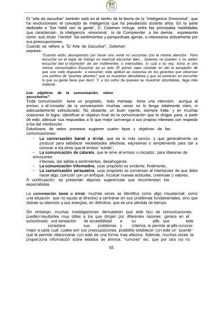 El “arte de escuchar” también está en el centro de la teoría de la “Inteligencia Emocional”, que
ha revolucionado el concepto de inteligencia que ha prevalecido durante años. En la parte
dedicada a “Ser hábil con la gente”, D. Coleman incluye, entre las principales habilidades
que caracterizan la inteligencia emocional, la de Comprender a los demás, expresando
como sub.-título Percibir los sentimientos y perspectivas ajenas, e interesarse activamente por
sus preocupaciones.
Cuando se refiere a “El Arte de Escuchar”, Goleman
expresa:
         “Cuando estás desesperado por hacer una venta no escuchas con la misma atención.. Para
         escuchar en el lugar de trabajo es esencial escuchar bien... Quienes no pueden o no saben
         escuchar dan la impresión de ser indiferentes o insensibles, lo cual a su vez, torna al otro
         menos comunicativo. Escuchar es un arte. El primer paso consiste en dar la sensación de
         que uno está dispuesto a escuchar; esta aptitud se corporiza en los gerentes que observan
         una política de “puertas abiertas”, que se muestran abordables y que se esmeran en escuchar
         lo que su gente tiene que decir. Y, a los oídos de quienes se muestran abordables, llega más
         material..

Los objetivos     de   la   comunicación,    cómo
escucharlos”.
Toda comunicación tiene un propósito, todo mensaje tiene una intención; aunque el
emisor, o el iniciador de la conversación muchas veces no lo tenga totalmente claro, ni
adecuadamente estructurado. No obstante, un buen oyente, siempre trata- y en muchas
ocasiones lo logra- identificar el objetivo final de la comunicación que le dirigen para, a partir
de esto, adecuar sus respuestas a lo que mejor convenga a sus propios intereses con respecto
a los del interlocutor.
Estudiosos de estos procesos sugieren cuatro tipos y objetivos de las
comunicaciones:
    - La conversación banal o trivial, que es la más común, y que generalmente se
        produce para satisfacer necesidades afectivas, expresivas o simplemente para dar a
        conocer a los otros que el emisor “existe”;
    - La comunicación de catarsis, que le sirve al emisor o iniciador, para liberarse de
    emociones
        intensas, dar salida a sentimientos, desahogarse;
    - La comunicación informativa, cuyo propósito es evidente; finalmente,
    - La comunicación persuasiva, cuyo propósito es convencer al interlocutor de que debe
        hacer algo, coincidir con un enfoque, inculcar nuevas actitudes, creencias o valores.
A continuación, se presentan algunas sugerencias que recomiendan los
especialistas.

La conversación banal o trivial, muchas veces se identifica como algo insustancial, como
una situación que no ayuda al directivo a centrarse en sus problemas fundamentales, sino que
distrae su atención y sus energías, en definitiva, que es una pérdida de tiempo.

Sin embargo, muchas investigaciones demuestran que este tipo de comunicaciones
pueden resultarles muy útiles a los que dirigen por diferentes razones: genera en el
subordinado una sensación      de accesibilidad   a        su            jefe, que          este
           considera           sus     problemas y         criterios, le permite al jefe conocer
mejor a cada cual, cuales son sus preocupaciones, posibilita establecer con este un “puente”
que le permite relacionarse con este de una forma mas efectiva. Además, muchas veces la
proporciona información sobre estados de ánimos, “rumores” etc. que por otra vía no

                                                65
 
