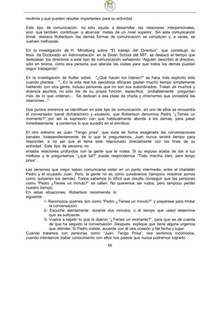 recibiría y que pueden resultar importantes para su actividad.

Este tipo de comunicación, no sólo ayuda a desarrollar las relaciones interpersonales,
sino que también contribuye a alcanzar metas de un nivel superior. Sin esta comunicación
trivial- destaca Robertson- las demás formas de comunicación se complican y, a veces, se
vuelven ineficaces.

En la investigación de H. Minztberg sobre “El trabajo del Directivo”, que constituyó su
tesis de Doctorado en Administración en la Sloan School del MIT, se destacó el tiempo que
dedicaban los directivos a este tipo de comunicación señalando “Alguien describió al directivo,
sólo en broma, como esa persona que atiende las visitas para que todos los demás puedan
seguir trabajando”.

En la investigación de Kotter sobre "¿Qué hacen los líderes?" se hace más explícito esto
cuando plantea: "...En la vida real los ejecutivos eficaces gastan mucho tiempo simplemente
hablando con otra gente, incluso personas que no son sus subordinados. Tratan de muchos y
diversos asuntos, no sólo los de su propia función específica, probablemente preguntan
más de lo que ordenan... Se dedican a esa clase de charla y chismorreo que consolida las
relaciones...".

Dos puntos extremos se identifican en este tipo de comunicación: en uno de ellos se encuentra
el conversador banal dicharachero y excesivo, que Robertson denomina Pedro “¿Tienes un
momento?”, por ser la expresión con que habitualmente aborda a los demás, para pasar
inmediatamente a contarnos lo que sucedió en el ómnibus.

El otro extremo es Juan “Tengo prisa”, que evita de forma exagerada las conversaciones
banales. Independientemente de lo que le preguntemos, Juan nunca tendrá tiempo para
responder, a no ser que el tema esté relacionado directamente con los fines de su
actividad. Este tipo de persona no
entabla relaciones profundas con la gente que le rodea. Si su esposa acaba de dar a luz
mellizos y le preguntamos “¿qué tal?” puede respondernos “Todo marcha bien, pero tengo
prisa”.

Las personas que mejor saben comunicarse están en un punto intermedio, entre el charlatán
Pedro y el ocupado Juan. Pero, la gente no es como quisiéramos (tampoco nosotros somos
como quisieran los demás). Todos sabemos lo difícil que resulta conseguir que las personas
como “Pedro ¿Tienes un minuto?” se callen. No queremos ser rudos, pero tampoco perder
nuestro tiempo.
En estas situaciones, Robertson recomienda lo
siguiente:
           1- Reconozca quiénes son como “Pedro ¿Tienes un minuto?” y prepárese para limitar
              la conversación.
           2- Escuche atentamente durante dos minutos, o el tiempo que usted determine
              que es suficiente.
           3- Vuelva a repetir lo que le dijeron “¿Tienes un momento?”, para que se dé cuenta
              de que ha seguido la conversación. Después, explique que tiene alguna urgencia
              que atender. Si Pedro insiste, acuerde con él otra ocasión y fije fecha y lugar.
Cuando tratamos con personas como “Juan, Tengo Prisa”, nos sentimos incómodos,
cuando intentamos trabar conocimiento con ellos nos parece que nunca podremos lograrlo.
                                               66
 