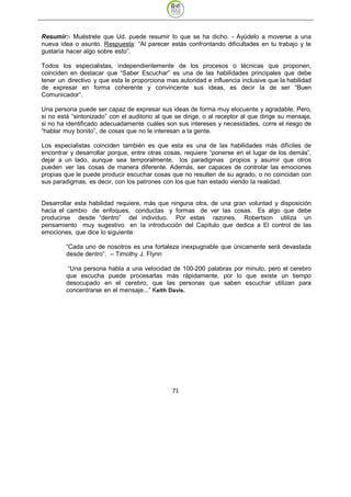 Resumir:- Muéstrele que Ud. puede resumir lo que se ha dicho. - Ayúdelo a moverse a una
nueva idea o asunto. Respuesta: “Al parecer estás confrontando dificultades en tu trabajo y te
gustaría hacer algo sobre esto”.

Todos los especialistas, independientemente de los procesos o técnicas que proponen,
coinciden en destacar que “Saber Escuchar” es una de las habilidades principales que debe
tener un directivo y que esta le proporciona mas autoridad e influencia inclusive que la habilidad
de expresar en forma coherente y convincente sus ideas, es decir la de ser “Buen
Comunicador”.

Una persona puede ser capaz de expresar sus ideas de forma muy elocuente y agradable. Pero,
si no está “sintonizado” con el auditorio al que se dirige, o al receptor al que dirige su mensaje,
si no ha identificado adecuadamente cuáles son sus intereses y necesidades, corre el riesgo de
“hablar muy bonito”, de cosas que no le interesan a la gente.

Los especialistas coinciden también es que esta es una de las habilidades más difíciles de
encontrar y desarrollar porque, entre otras cosas, requiere “ponerse en el lugar de los demás”,
dejar a un lado, aunque sea temporalmente, los paradigmas propios y asumir que otros
pueden ver las cosas de manera diferente. Además, ser capaces de controlar las emociones
propias que le puede producir escuchar cosas que no resulten de su agrado, o no coincidan con
sus paradigmas, es decir, con los patrones con los que han estado viendo la realidad.


Desarrollar esta habilidad requiere, más que ninguna otra, de una gran voluntad y disposición
hacia el cambio de enfoques, conductas y formas de ver las cosas. Es algo que debe
producirse desde “dentro” del individuo. Por estas razones, Robertson utiliza un
pensamiento muy sugestivo en la introducción del Capítulo que dedica a El control de las
emociones, que dice lo siguiente:

         “Cada uno de nosotros es una fortaleza inexpugnable que únicamente será devastada
         desde dentro”. – Timothy J. Flynn

          “Una persona habla a una velocidad de 100-200 palabras por minuto, pero el cerebro
         que escucha puede procesarlas más rápidamente, por lo que existe un tiempo
         desocupado en el cerebro, que las personas que saben escuchar utilizan para
         concentrarse en el mensaje...” Keith Davis.




                                               71
 