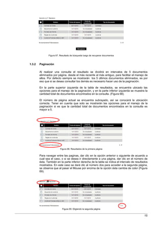 Figura 67. Resultado de búsqueda luego de recuperar documentos



1.3.2   Paginación

        Al realizar una consulta el resultado se dividirá en intervalos de 5 documentos
        eliminados por página, desde el más reciente al más antiguo, para facilitar el manejo de
        ellos. Por defecto siempre se mostrarán los 5 últimos documentos eliminados, es por
        eso que si se desea consultar los demás es necesario hacer uso de la paginación.

        En la parte superior izquierda de la tabla de resultados, se encuentra ubicado las
        opciones para el manejo de la paginación, y en la parte inferior izquierda se muestra la
        cantidad total de documentos encontrados en la consulta. (Figura 68).

        El número de página actual se encuentra subrayado, así se conocerá la ubicación
        correcta. Tener en cuenta que solo se mostrarán las opciones para el manejo de la
        paginación si es que la cantidad total de documentos encontrados en la consulta es
        mayor a 5.




                          Figura 68. Resultados de la primera página


        Para navegar entre las paginas, dar clic en la opción anterior o siguiente de acuerdo a
        cual sea el caso, o si se desea ir directamente a una página, dar clic en el número de
        ésta. También en la parte inferior derecha de la tabla se indica el intervalo de resultados
        mostrados. En este caso se dará clic al número dos para acceder a la segunda página,
        se observa que al pasar el Mouse por encima de la opción ésta cambia de color (Figura
        69).




                           Figura 69. Eligiendo la segunda página


                                                                                                15
 