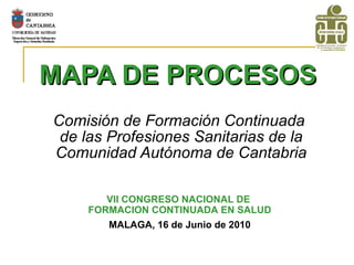MAPA DE PROCESOS   Comisión de Formación Continuada  de las Profesiones Sanitarias de la Comunidad Autónoma de Cantabria VII CONGRESO NACIONAL DE  FORMACION CONTINUADA EN SALUD MALAGA, 16 de Junio de 2010 