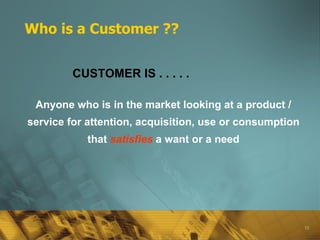 Who is a Customer ?? Anyone who is in the market looking at a product / service for attention, acquisition, use or consumption that   satisfies   a want or a need CUSTOMER IS . . . . .   