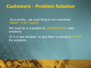 Customers - Problem Solution As a priority , we must bring to our customers  “ WHAT  THEY NEED ” We must be in a position to  UNDERSTAND   their problems  Or in a new situation  to give them a chance to  AVOID  the problems 