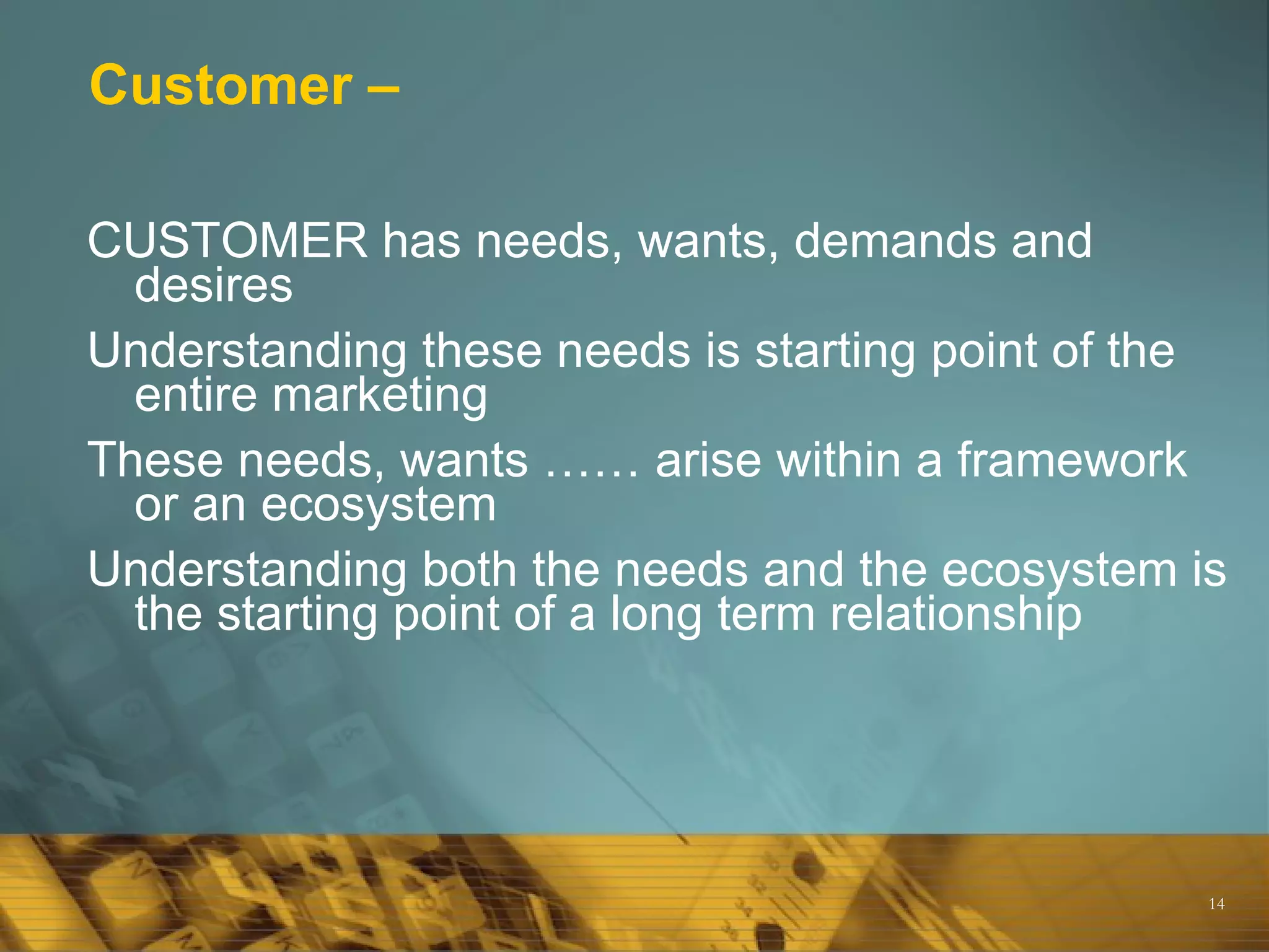 Customer – CUSTOMER has needs, wants, demands and desires Understanding these needs is starting point of the entire marketing  These needs, wants …… arise within a framework or an ecosystem Understanding both the needs and the ecosystem is the starting point of a long term relationship 