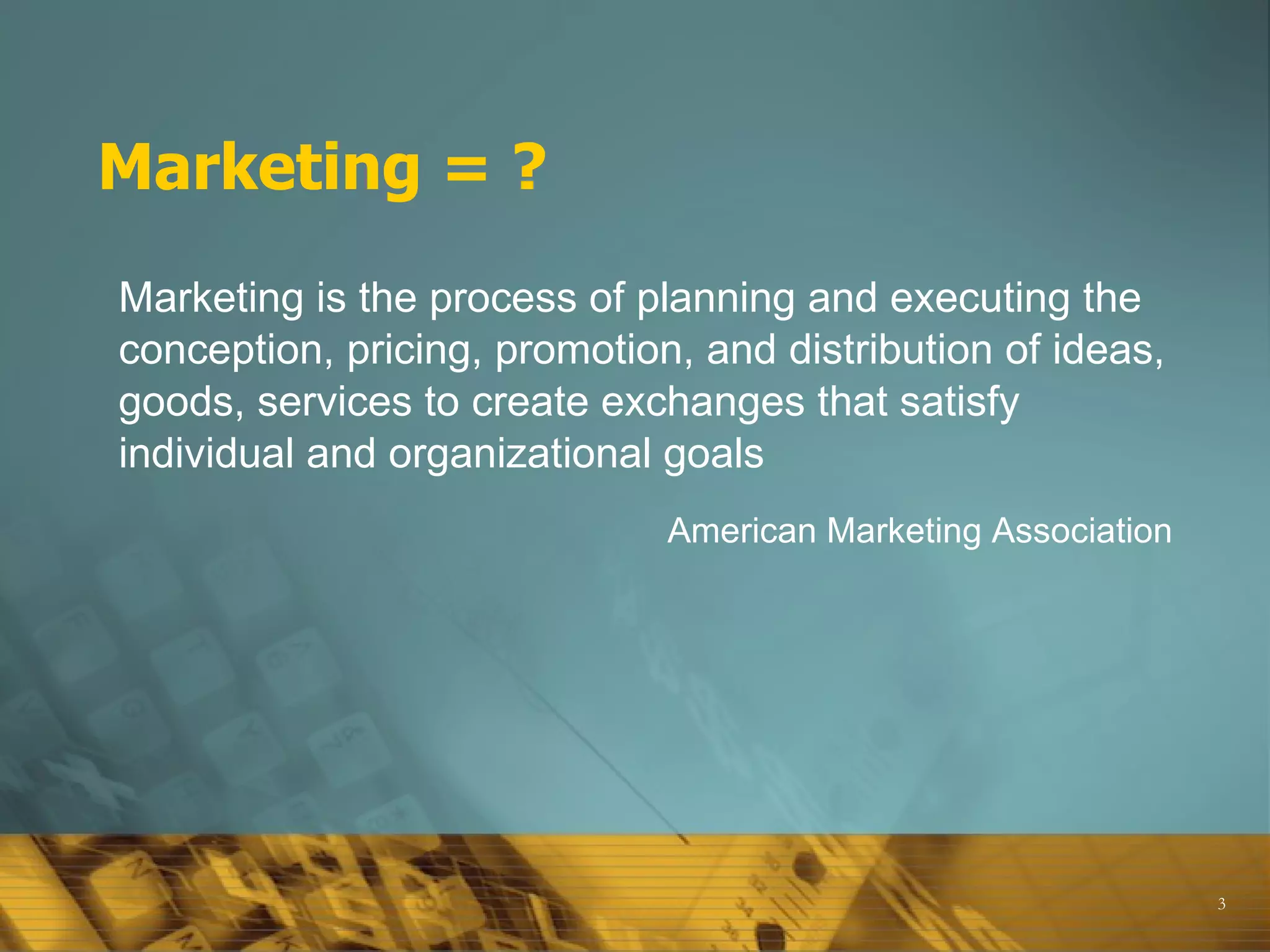 Marketing = ? Marketing is the process of planning and executing the conception, pricing, promotion, and distribution of ideas, goods, services to create exchanges that satisfy individual and organizational goals  American Marketing Association 