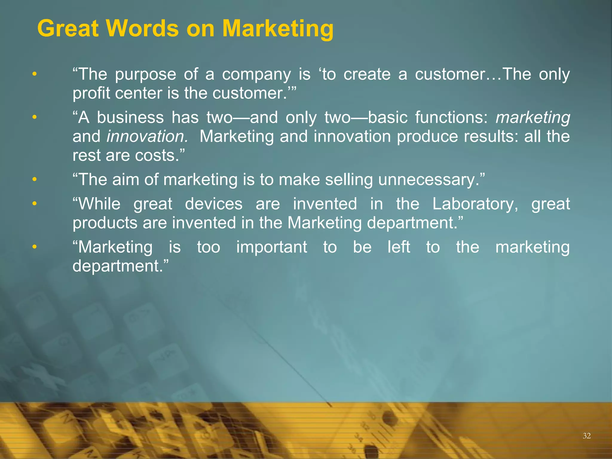 Great Words on Marketing “ The purpose of a company is ‘to create a customer…The only profit center is the customer.’” “ A business has two—and only two—basic functions:  marketing  and  innovation.   Marketing and innovation produce results: all the rest are costs.” “ The aim of marketing is to make selling unnecessary.” “ While great devices are invented in the Laboratory, great products are invented in the Marketing department.” “ Marketing is too important to be left to the marketing department.” 