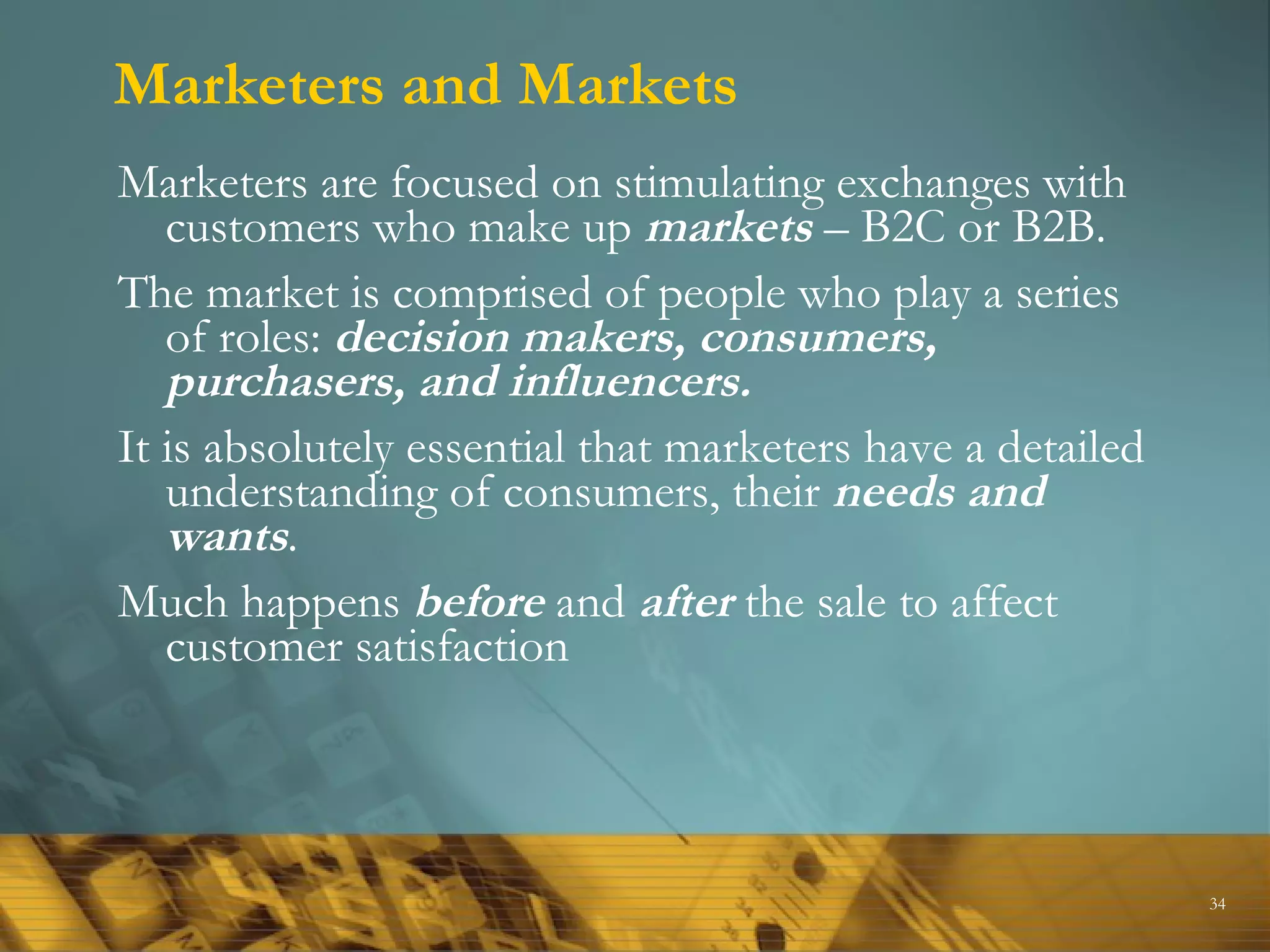 Marketers and Markets Marketers are focused on stimulating exchanges with customers who make up  markets  – B2C or B2B. The market is comprised of people who play a series of roles:  decision makers, consumers, purchasers, and influencers. It is absolutely essential that marketers have a detailed understanding of consumers, their  needs and wants . Much happens  before  and  after  the sale to affect customer satisfaction 