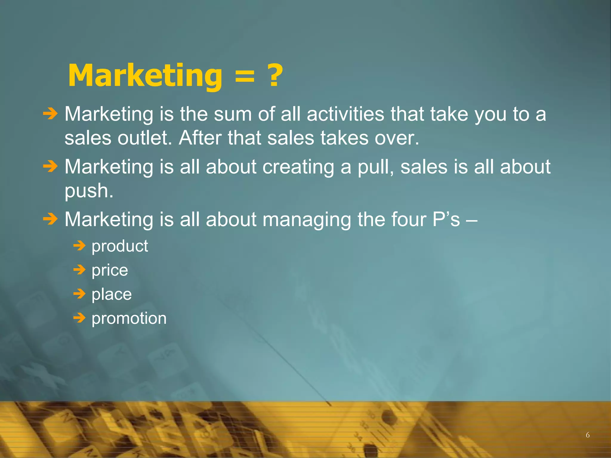 Marketing = ? Marketing is the sum of all activities that take you to a sales outlet. After that sales takes over. Marketing is all about creating a pull, sales is all about push. Marketing is all about managing the four P’s –  product price  place promotion 