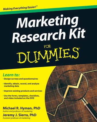 Michael R. Hyman, PhD
Author and professor of marketing
Jeremy J. Sierra, PhD
Assistant professor of marketing
Learn to:
• Design surveys and questionnaires
• Identify, obtain, record, and analyze
marketing data
• Improve existing products and services
• Use the forms, templates, checklists,
and video included on the DVD
Marketing
Research Kit
Making Everything Easier!™
 