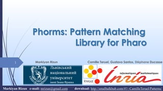 Phorms: Pattern Matching
Library for Pharo
Markiyan Rizun Camille Teruel, Gustavo Santos, Stéphane Ducasse1
Markiyan Rizun e-mail: mrizun@gmail.com download: http://smalltalkhub.com/#!/~CamilleTeruel/Patterns/
 