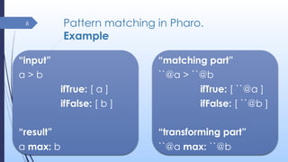Pattern matching in Pharo.
Example
6
“matching part”
``@a > ``@b
ifTrue: [ ``@a ]
ifFalse: [ ``@b ]
“transforming part”
``...
