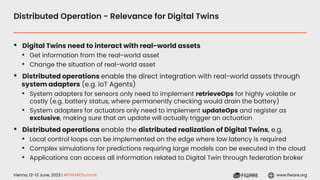 Vienna, 12-13 June, 2023 | #FIWARESummit www.fiware.org
Distributed Operation - Relevance for Digital Twins
▪ Digital Twins need to interact with real-world assets
• Get information from the real-world asset
• Change the situation of real-world asset
▪ Distributed operations enable the direct integration with real-world assets through
system adapters (e.g. IoT Agents)
• System adapters for sensors only need to implement retrieveOps for highly volatile or
costly (e.g. battery status, where permanently checking would drain the battery)
• System adapters for actuators only need to implement updateOps and register as
exclusive, making sure that an update will actually trigger an actuation
▪ Distributed operations enable the distributed realization of Digital Twins, e.g.
• Local control loops can be implemented on the edge where low latency is required
• Complex simulations for predictions requiring large models can be executed in the cloud
• Applications can access all information related to Digital Twin through federation broker
 